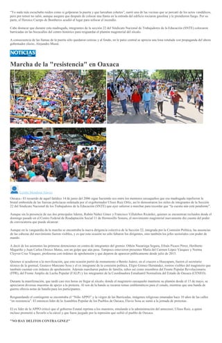 “Yo nada más escuchaba ruidos como si golpearan la puerta y que lanzaban cohetes”, narró una de las vecinas que se percató de los actos vandálicos,
pero por temor no salió, aunque asegura que después de colocar una llanta en la entrada del edificio rociaron gasolina y le prendieron fuego. Por su
parte, el Heroico Cuerpo de Bomberos acudió al lugar para sofocar el incendio.
Cabe destacar que durante esta madrugada, integrantes de la sección 22 del Sindicato Nacional de Trabajadores de la Educación (SNTE) colocaron
barricadas en las bocacalles del centro histórico para resguardar el plantón magisterial del zócalo.
A consecuencia de las llamas de la puerta sólo quedaron cenizas y al fondo, en le patio central se aprecia una lona rotulada con propaganda del ahora
gobernador electo, Alejandro Murat.
Marcha de la "resistencia" en Oaxaca
>
Lizette Mendoza Alavez
Oaxaca.- El recuerdo de aquel fatídico 14 de junio del 2006 sigue haciendo eco entre los mentores oaxaqueños que esa madrugada repelieron la
brutal embestida de las fuerzas policíacas ordenada por el exgobernador Ulises Ruiz Ortíz, así lo demostraron los miles de integrantes de la Sección
22 del Sindicato Nacional de los Trabajadores de la Educación (SNTE) que ayer salieron a marchar para recordar que “la cuenta aún está pendiente”.
Aunque sin la presencia de sus dos principales líderes, Rubén Núñez Ginez y Francisco Villalobos Ricárdez, quienes se encuentran recluidos desde el
domingo pasado en el Centro Federal de Readaptación Social 11 de Hermosillo Sonora, el movimiento magisterial nuevamente dio cuenta del poder
de convocatoria que puede alcanzar.
Aunque en la vanguardia de la marcha se encontraba la nueva dirigencia colectiva de la Sección 22, integrada por la Comisión Política, las ausencias
de las cabezas del movimiento fueron visibles, y es que esta ocasión no sólo faltaron los dirigentes, sino también los jefes sectoriales con poder de
mando.
A decir de los asistentes las primeras detenciones en contra de integrantes del gremio: Othón Nazariega Segura, Efraín Picazo Pérez, Heriberto
Magariño y Juan Carlos Orozco Matus, son un golpe que aún pesa. Tampoco estuvieron presentes María del Carmen López Vázquez y Norma
Cleyver Cruz Vásquez, profesoras con órdenes de aprehensión y que dejaron de aparecer públicamente desde julio de 2015.
Quienes sí acudieron a la movilización, que esta ocasión partió de monumento a Benito Juárez, en el crucero a Huayapam, fueron el secretario
técnico de la gremial, Gustavo Manzano Sosa y el ex integrante de la comisión política, Eligio Gómez Hernández, rostros visibles del magisterio que
también cuentan con órdenes de aprehensión. Además marcharon padres de familia, niños así como miembros del Frente Popular Revolucionario
(FPR), del Frente Amplio de Lucha Popular (FALP) y los integrantes de la Coordinadora Estudiantil Normalista del Estado de Oaxaca (CENEO).
Durante la manifestación, que tardó casi tres horas en llegar al zócalo, donde el magisterio oaxaqueño mantiene su plantón desde el 15 de mayo, se
apreciaron diversas muestras de apoyo a la protesta. Al son de la banda se tocaron temas emblemáticos para el estado, mientras que una banda de
guerra ofrecía notas de batalla para los participantes.
Resguardando el contingente se encontraba el “Niño APPO” y la virgen de las Barricadas, imágenes religiosas emanadas hace 10 años de las calles
“en resistencia”. El entonces líder de la Asamblea Popular de los Pueblos de Oaxaca, Flavio Sosa se sumó a la jornada de protestas.
El ex líder de la APPO criticó que el gobierno Estatal reprima a los maestros, emulando a la administración del antecesor, Ulises Ruiz, a quien
incluso prometió a llevarlo a la cárcel y que fuera juzgado por la represión que sufrió el pueblo de Oaxaca.
"NO HAY DELITOS CONTRA GINEZ"
 