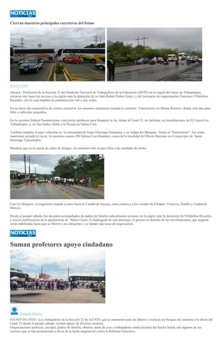 Cierran maestros principales carreteras del Istmo
REDACCIÓN
Oaxaca.- Profesores de la Sección 22 del Sindicato Nacional de Trabajadores de la Educación (SNTE) en la región del Istmo de Tehuantepec,
cerraron este lunes los accesos a la región ante la detención de su líder Rubén Núñez Ginez, y del secretario de organización, Francisco Villalobos
Ricardez, con lo cual impiden la comunicación vial a seis zonas.
En su tercer día consecutivo de cierres carreteros, los maestros mantienen tomada la carretera Transístmica en Matías Romero, donde sólo dan paso
libre a vehículos pequeños.
En la carretera federal Panamericana, retuvieron autobuses para bloquear la vía frente al Canal 33, en Juchitán; en inmediaciones de El Caracol en
Tehuantepec; y, en San Isidro, frente a la Nissan en Salina Cruz.
También impiden el paso vehicular en la comunidad de Santo Domingo Zanatepec y en Jalápa del Marqués, frente al “Panteoncito”. Así como
mantienen cerrada la vía en la carretera costera 200 Salina Cruz-Huatulco, cerca de la localidad del Morro Mazatán en el municipio de Santo
Domingo Tehuantepec.
Mientras que en la caseta de cobro de Ixtepec, los mentores dan el paso libre a las unidades de motor.
Con los bloqueos, el magisterio impide el paso hacia la Ciudad de Oaxaca, zona costera y a los estados de Chiapas, Veracruz, Puebla y Ciudad de
México.
Desde el pasado sábado, los docentes acompañados de padres de familia radicalizaron acciones en la región ante la detención de Villalobos Ricardez,
y tras la confirmación de la aprehensión de Núñez Ginez, la madrugada de este domingo, el gremio no desistió de las movilizaciones, que aeguran
serán indefinidas hasta que se liberen a sus dirigentes y se instale una mesa de negociación.
Suman profesores apoyo ciudadano
Amando Orozco
JUCHITÁN, OAX.- Los trabajadores de la Sección 22 de la CNTE que se mantienen paro de labores y realizan un bloqueo de carretera a la altura del
Canal 33 desde el pasado sábado, reciben apoyo de diversos sectores.
Organizaciones políticas, sociales, padres de familia, obreros, amas de casa y trabajadores sindicalizados del Sector Salud, son algunos de los
sectores que se han pronunciado a favor de la lucha magisterial contra la Reforma Educativa.
 