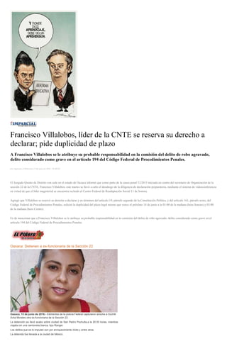 Francisco Villalobos, líder de la CNTE se reserva su derecho a
declarar; pide duplicidad de plazo
A Francisco Villalobos se le atribuye su probable responsabilidad en la comisión del delito de robo agravado,
delito considerado como grave en el artículo 194 del Código Federal de Procedimientos Penales.
por Agencias el Miércoles 15 de junio de 2016 - 05:00:02
El Juzgado Quinto de Distrito con sede en el estado de Oaxaca informó que como parte de la causa penal 52/2015 iniciada en contra del secretario de Organización de la
sección 22 de la CNTE, Francisco Villalobos, este martes se llevó a cabo el desahogo de la diligencia de declaración preparatoria, mediante el sistema de videoconferencia
en virtud de que el líder magisterial se encuentra recluido el Centro Federal de Readaptación Social 11 de Sonora.
Agregó que Villalobos se reservó su derecho a declarar y en términos del artículo 19, párrafo segundo de la Constitución Política, y del artículo 161, párrafo sexto, del
Código Federal de Procedimientos Penales, solicitó la duplicidad del plazo legal mismo que vence el próximo 18 de junio a la 01:00 de la mañana (hora Sonora) y 03:00
de la mañana (hora Centro).
Es de mencionar que a Francisco Villalobos se le atribuye su probable responsabilidad en la comisión del delito de robo agravado, delito considerado como grave en el
artículo 194 del Código Federal de Procedimientos Penales.
Oaxaca: Detienen a ex-funcionaria de la Sección 22
Oaxaca, 15 de junio de 2016.- Elementos de la policía Federal capturaron anoche a Xochitl
Ávila Morales otra ex-funcionaria de la Sección 22.
La detención se llevó acabo sobre ciudad de San Pedro Pochutla,a la 20:30 horas, mientras
viajaba en una camioneta blanca, tipo Ranger.
Los delitos que se le imputan son por enriquecimiento ilícito y entre otros.
La detenida fue llevada a la ciudad de México.
 