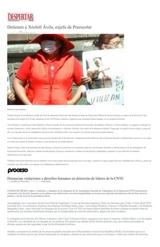 Detienen a Xóchitl Ávila, exjefa de Preescolar
15 JUNIO, 2016 DESPERTAROAX
Rebeca Luna Jiménez
Xóchitl Jazmín Ávila Morales, exjefa del nivel de educación Preescolar del Instituto Estatal de Educación Pública de Oaxaca (Ieepo) en manos de la Sección 22 fue
detenida en la región de la Costa, alrededor de las 20:30 horas, mientras viajaba en una camioneta blanca Ranger, en la ciudad de Pochutla.
Ávila Morales, al igual que Carlos Sánchez y Daniel Carreño, de los niveles de Educación Preescolar, Secundarias Técnicas y Telesecundarias, se negaron a entregar los
recursos financieros, sellos, material de oficina, documentación y vehículos oficiales “por orden de la dirigencia sindical” luego que se instaló el nuevo Ieepo; a pesar de
ello, en el pasado día de los trabajadores de preescolar coordinó la falta a las escuelas y la marcha de protesta conmemorativa.
A la exfuncionaria se le acumularon cinco procesos penales por la destrucción y desaparición del kardex de todo el personal docente y administrativo que tuvo a su cargo,
así como una cadena de fraudes al Ieepo y a una docena de sus colaboradores.
Según el Ieepo, entre la documentación que sustrajo y destruyó la profesora se encuentran todos los movimientos laborales y administrativos de los trabajadores de
Educación Preescolar: afiliación, órdenes de adscripción, licencias, incidencias, cambios de adscripción, antigüedad y ascensos, lo que dificultó los trámites
administrativos del personal.
También tenía otras denuncias por los adeudos con la mayor parte del personal que tuvo a su cargo, a quienes se negó a pagar diversas cantidades por viáticos y gastos de
comisión, que ella cobró y no entregó a los trabajadores administrativos.
Denuncian violaciones a derechos humanos en detención de líderes de la CNTE
POR GLORIA LETICIA DÍAZ , 14 JUNIO, 2016NACIONAL
CIUDAD DE MÉXICO (apro).- Familiares y abogados de los dirigentes de la Coordinadora Nacional de Trabajadores de la Educación (CNTE) denunciaron
violaciones a los derechos humanos en las últimas cinco detenciones, así como irregularidades en los procesos judiciales iniciados por robo de libros de texto
gratuito y uso de recursos de procedencia ilícita.
Acompañados por el secretario técnico de la Red de Organismos Civiles de Derechos Humanos Todos los Derechos para Todas y Todos (Red TDT)
Fernando Ríos, en conferencia de prensa, los familiares de Rubén Núñez Gínez, Aciel Sibaja Mendoza, Francisco Villalobos Ricardez y de Heriberto
Margariño López, sostuvieron que los dirigentes de la sección 22 de la CNTE de Oaxaca fueron detenidos de forma violenta sin mediar orden de
aprehensión, por hombres fuertemente armados que se transportaban en vehículos particulares, algunos de ellos sin placas.
Los abogados de la Sección 22I, Mayen Arellanes y Julio César Velázquez García, aseguraron que hasta el momento a Rubén Núñez se le ha negado
el derecho a ser defendido por un abogado de su confianza. Recordaron que además de los últimos detenidos, hay otros líderes procesados en
distintos penales de alta seguridad, lo que les ha dificultado la defensa.
Además, cuestionaron la solidez de los procesos penales iniciados por la Procuraduría General de la República (PGR), al considerar que no se
acreditan los delitos por los que fueron encausados los dirigentes, además de que rechazaron que se investigue a Núñez por intento de homicidio.
 