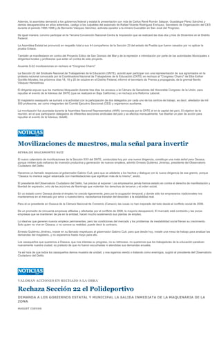 Además, la asamblea demandó a los gobiernos federal y estatal la presentación con vida de Carlos René Román Salazar, Guadalupe Pérez Sánchez y
demás desaparecidos en años anteriores, castigo a los culpables del asesinato de Rafael Vicente Rodríguez Enríquez, Secretario de Organización del CES
durante el periodo 1995-1998 y de Bernardo Vázquez Sánchez, activista opositor a la minera Cuzcatlán en San José del Progreso.

De igual manera, convino participar en la Tercera Convención Nacional Contra la Imposición que se realizará las días dos y tres de Diciembre en el Distrito
Federal.

La Asamblea Estatal se pronunció en respaldo total a sus 44 compañeros de la Sección 23 del estado de Puebla que fueron cesados por no aplicar la
prueba Enlace.

También se manifestaron en contra del Proyecto Eólico de San Dionisio del Mar y de la represión e intimidación por parte de las autoridades Municipales a
dirigentes locales y profesores que están en contra de este proyecto.

Acuerda S-22 movilizaciones en rechazo al "Congreso Charro"

La Sección 22 del Sindicato Nacional de Trabajadores de la Educación (SNTE), acordó ayer participar con una representación de sus agremiados en la
protesta nacional convocada por la Coordinadora Nacional de Trabajadores de la Educación (CNTE) en rechazo al "Congreso Charro" de Elba Esther
Gordillo Morales, los próximos días 18, 19 y 20 de octubre en el Distrito Federal, informó el secretario de Prensa y propaganda, de la gremial Benito
Vásquez Henestrosa.

El dirigente expuso que los mentores bloquearán durante tres días los accesos a la Cámara de Senadores del Honorable Congreso de la Unión, para
repudiar el evento de la lideresa del SNTE (que se realizará en Baja California) y en rechazo a la Reforma Laboral.

El magisterio oaxaqueño se sumará a la actividad con la participación de dos delegados por cada uno de los centros de trabajo, es decir, alrededor de mil
500 profesores, así como integrantes del Comité Ejecutivo Seccional (CES) y organismos auxiliares.

La movilización fue acordada durante la Asamblea Nacional Representativa (ANR) convocada por la CNTE el en la capital del país. El objetivo de la
reunión, en el que participaron delegados de diferentes secciones sindicales del país y se efectúa mensualmente, fue diseñar un plan de acción para
repudiar el evento de la lideresa, detalló.




Movilizaciones de maestros, mala señal para invertir
REYNALDO BRACAMONTES RUIZ

El nuevo calendario de movilizaciones de la Sección XXII del SNTE, conducidas hoy por una nueva dirigencia, constituye una mala señal para Oaxaca,
porque inhiben todo esfuerzo de inversión productiva y generación de nuevos empleos, advirtió Ernesto Gutiérrez Jiménez, presidente del Observatorio
Ciudadano del Delito.

Hacemos un llamado respetuoso al gobernador Gabino Cué, para que se adelante a los hechos y dialogue con la nueva dirigencia de ese gremio, porque
"Oaxaca no merece seguir estancada con manifestaciones que significan más de lo mismo", anotó.

El presidente del Observatorio Ciudadano del Delito, fue preciso al exponer: Los empresarios jamás hemos estado en contra el derecho de manifestación y
libertad de expresión, sino de las acciones de libertinaje que violentan los derechos de terceros y el orden social.

En un estado como Oaxaca donde el empleo ha crecido ligeramente, pero por la ocupación temporal, y donde sólo los empresarios tradicionales nos
mantenemos en el mercado por amor a nuestra tierra, necesitamos transitar del desorden a la estabilidad real.

Para el ex presidente en Oaxaca de la Cámara Nacional de Comercio (Canaco), las cosas no han mejorado del todo desde el conflicto social de 2006.

De un promedio de cincuenta empresas afiliadas y afectadas por el conflicto de 2006, la mayoría desapareció. El mercado está contraído y las pocas
empresas que se mantienen de pie en la entidad, hacen mucho sosteniendo sus plantas de empleo.

Lo ideal es que generen nuevos empleos permanentes, pero las condiciones del mercado y los problemas de inestabilidad social frenan su crecimiento.
Solo quien no vive en Oaxaca, o no conoce su realidad, puede decir lo contrario.

Ernesto Gutiérrez Jiménez, insiste en su llamado respetuoso al gobernador Gabino Cué, para que desde hoy, instale una mesa de trabajo para analizar las
demandas del magisterio, y no esperemos hasta mayo para ello.

Los oaxaqueños que queremos a Oaxaca, que nos interesa su progreso, no su retroceso, no queremos que los trabajadores de la educación paralicen
nuevamente nuestra ciudad, so pretexto de que no fueron escuchadas ni atendidas sus demandas anuales.

Ya es hora de que todos los oaxaqueños demos muestra de unidad, y nos sigamos viendo o tratando como enemigos, sugirió el presidente del Observatorio
Ciudadano del Delito.




VALORAN ACCIONES EN RECHAZO A LA OBRA

Rechaza Sección 22 el Polideportivo
DEMANDA A LOS GOBIERNOS ESTATAL Y MUNICIPAL LA SALIDA INMEDIATA DE LA MAQUINARIA DE LA
ZONA

HUGUET CUEVAS
 