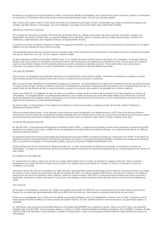 Arropado por las aguas de la Laguna Superior e Inferior, San Dionisio del Mar es privilegiado, pero la ambición de grupos, personas, políticos y empresarios
se concentra en 27 kilómetros de la franja de tierra denominada Barra Santa Teresa, en honor a la divinidad católica.

Diez minutos más vuelve a marcar el reloj desde la entrada de la población ikoots hasta "El Faro", embarcadero que utilizan comerciantes zapotecas de
Juchitán, San Blas Atempa y Tehuantepec, así como habitantes, para llegar a la isla de Pueblo Viejo y Santa María del Mar.

APOYAN EL PROYECTO EÓLICO

Allí, un grupo de comuneros concentran 100 sacos bien amarrados llenos de piedras y arena dentro de cada una de las 15 lanchas varadas en el
embarcadero con destino a Pueblo Viejo. La pregunta obligada de los reporteros, sobre el proyecto eólico en la Barra Santa Teresa, lo reciben con
indiferencia y nadie responde, sólo el agente municipal y el representante comunal.

La posición es a favor, los apoyos empezaron a bajar en la pequeña comunidad, una muestra era el acarreo de material para la construcción de una iglesia
católica en la isla, además de varias obras en proceso.

Las autoridades argumentan que la mayoría de los comuneros están a favor del proyecto; los que perdieron en la pasada renovación de Bienes Comunales
"son pocos", dicen una y otra vez. "No son mayoría", vuelven a repetir.

El nuevo presidente de Bienes Comunales, Perfecto López Cruz, mantiene la misma posición que los comuneros que lo respaldan, "el proyecto eólico es
benéfico. Son unos cuantos los inconformes. El proyecto avanza". No hay titubeo en sus palabras. Es contundente y firme. Tiene el apoyo de la mayoría,
según los documentos oficiales de la Procuraduría Agraria que avaló su elección en asamblea comunal. Para la parte oficial, para este grupo de
comuneros, el proyecto continúa y no existe contaminación ni engaño par parte de la empresa Mareña Renovable.

LOS QUE SE OPONEN

Pero los otros, los integrantes de la Asamblea General de los Pueblos Ikoots de San Dionisio del Mar, mantienen la resistencia en el palacio municipal,
argumentando siempre que de parte de ellos está la razón y la mayoría de los comuneros y habitantes.

Ellos, los que se dicen ofendidos por la imposición y engaños de la empresa, se responsabilizan de la destrucción de todas las marcas que dejó la empresa
en la Barra Santa Teresa. También mantienen la denuncia de hostigamiento y amenazas. Después de años de contratos con la empresa responden que el
pueblo Ikoots de San Dionisio del Mar no quiere el proyecto, porque es un proyecto que ocupará y los despojará de un territorio sagrado.

Temen, que al término, los vigilantes no sean los ikoots, sino la Marina; quieren poner en nuestra isla, el corazón de la Laguna Superior en el Istmo de
Tehuantepec, 102 aerogeneradores, do subestaciones eléctricas, cinco muelles de atraque que darán 266 vueltas diarias y que funcionaran con diesel ,
afectando totalmente el ecosistema marino, considerado por la Comisión Nacional para el Conocimiento y uso de la Biodiversidad (Conabio) como una
región marina prioritaria por su alta diversidad biológica.

De parte de ellos, no está el Estado, lo han dejado de manifiesto en muchos comunicados y ruedas de prensa, de ese lado está la "insistencia" y
solidaridad de diversas ONGS.

Entre las acciones determinadas a nivel nacional e internacional se aprobó la realización de manifestaciones en el DF frente a las oficinas del Banco
Interamericano para el Desarrollo, la solicitud de medidas cautelares para San Dionisio ante la CIDH, así como acciones de denuncia en los países mismos
de las empresas que promueven el despojo de los pueblos en el Istmo como son Holanda, Japón, EEUU, Francia y España, entre otros.

ATLAS DE RECURSOS EÓLICOS

En abril del 2004, el Departamento de Energía de los Estados Unidos (DOE) y la Agencia de los Estados Unidos para el Desarrollo Internacional (USAID)
auspiciaron un proyecto para ayudar a acelerar el uso de tecnologías de energía eólica en el estado de Oaxaca, por medio del desarrollo de un "Atlas de
Recursos Eólicos de Oaxaca".

El Laboratorio Nacional de Energías Renovables del Departamento de Energía (NREL) encabezó el proyecto en colaboración con USAID, la Secretaría de
Desarrollo Industrial y Comercial (SEDIC) del Gobierno del Estado de Oaxaca, la Secretaría de Energía (SENER), el Instituto de Investigaciones Eléctricas
(IIE) y su Gerencia de Energías no Convencionales (GENC), así como la Comisión Federal de Electricidad (CFE).

El Atlas de Recursos Eólicos del Estado de Oaxaca demostró que el mejor recurso eólico de Oaxaca se concentran en la parte sur del Istmo de
Tehuantepec. "La región con recurso eólico del Istmo se extiende desde la costa hacia el norte aproximadamente 60 km y aproximadamente 60 a 80 km de
este a oeste."

LA FUERZA DE LOS VIENTOS

El recurso eólico se mide en clases que van del uno al siete, determinando que en la región se localizan los mejores vientos de Clase 5 (superior)
generalizado en la región del Istmo. El mayor recurso (Clase 7) se registra cerca de las colinas de La Mata, La Venta y La Ventosa, así como las
cordilleras y en la costa.

Los fuertes vientos del norte son frecuentes en la región del Istmo, particularmente durante la temporada pico de viento de noviembre a febrero. Los meses
de octubre a marzo cuentan con el promedio más alto de potencia del viento, con valores mayores a 600 W/m2 a una altura de 10 metros. Los meses de
potencia pico del viento son diciembre, enero y febrero, cuando los valores exceden 1200 W/m2. La temporada baja de potencia del viento es de abril a
septiembre, ocurriendo los valores más bajos en mayo y junio. Sin embargo, incluso durante los meses de bajos vientos, el recurso es razonablemente
bueno.

Gran potencial

De acuerdo a la investigación, se estima que existe una superficie aproximada de "6600 km2 con un potencial de recurso eólico bueno a excelente en
Oaxaca. Se considera que aproximadamente 4400 de los 6600 km2 de terreno con viento tienen un excelente potencial de recurso eólico".

El Istmo es tan privilegiado por el viento del norte debido a su posición estratégica, que los investigadores resumen como un flujo " de presión entre la
mayor presión del Golfo de México y la menor presión del Océano Pacífico." En este estrecho ístmico el viento se encausa con gran fuerza debido a la
topografía.

La información que proporciona la Asociación Mexicana de Energía Eólica(AMDEE) en su página de internet, México en el 2010 tenía una capacidad
instalada total de 518.63 MW, entre los parques eólicos La Venta I y II (CFE), Parques Ecológicos de México (Iberdrola), Eurus (CEMEX), Gobierno de Baja
California (GBC), Bii Nee Stipa I (Cisa-Gamesa) y La Mata-La Ventosa (EDF). Todos, con la excepción de Baja California, están ubicados en el Istmo de
Tehuantepec.
 