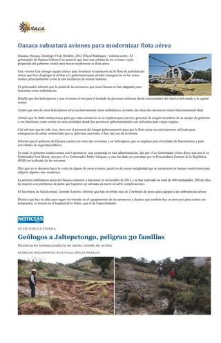 Oaxaca subastará aviones para modernizar flota aérea
Oaxaca, Oaxaca, Domingo 14 de Octubre, 2012 (Óscar Rodríguez / milenio.com).- El
gobernador de Oaxaca Gabino Cué anunció que hará una subasta de los aviones viejos
propiedad del gobierno estatal para buscar modernizar su flota aérea.

Este viernes Cué entregó equipo clínico para fortalecer la operación de la flota de ambulancias
aéreas que hizo desplegar al arribar a la gubernatura para atender emergencias en las zonas
rurales, principalmente evitar la alta incidencia de muerte materna.

El gobernador informó que la mitad de las aeronaves que tiene Oaxaca se han adaptado para
funcionar como ambulancias.

Detalló que dos helicópteros y una avioneta sirven para el traslado de personas enfermas desde comunidades del interior del estado a la capital
estatal.

Aclaró que uno de estos helicópteros sirve exclusivamente como ambulancia, en tanto, las otras dos aeronaves tienen funcionamiento dual.

Afirmó que ha dado instrucciones para que estas aeronaves no se empleen para servicio personal de ningún miembros de su equipo de gobierno
o sus familiares como ocurre en otras entidades donde las aeronaves gubernamentales son utilizadas para cargar esquíes.

Cué advierte que ha sido muy claro con el personal del hangar gubernamental para que la flota aérea sea estrictamente utilizada para
emergencias de salud, sentenciado que se aplicaran sanciones si hay mal uso de la misma.

Informó que el gobierno de Oaxaca cuenta con otras dos avionetas y un helicóptero, que se emplean para el traslado de funcionarios y para
actividades de seguridad pública.

En total, el gobierno estatal cuenta con 6 aeronaves: una comprada en esta administración, dos por el ex Gobernador Ulises Ruiz, una por el ex
Gobernador José Murat, otro por el ex Gobernador Pedro Vásquez, y una fue dado en comodato por la Procuraduría General de la República
(PGR) en la década de los noventas.

Dijo que no se descarta hacer la venta de alguno de estos aviones, quizá los de mayor antigüedad que se encuentran en buenas condiciones para
adquirir algunos más modernos.

La primera ambulancia aérea de Oaxaca comenzó a funcionar en noviembre de 2011 y se han realizado un total de 400 trasladados, 200 de ellos
de mujeres con problemas de parto que lograron ser salvadas de morir al sufrir complicaciones

El Secretario de Salud estatal, Germán Tenorio, informó que han invertido más de 2 millones de pesos para equipar a las ambulancias aéreas.

Destacó que hay un plan para seguir invirtiendo en el equipamiento de las aeronaves y destaco que también hay un proyecto para contar con
helipuertos, lo mismo en el hospital de la Niñez, que el de Especialidades.




SE HUNDE LA TIERRA

Geólogos a Jaltepetongo, peligran 30 familias
Reubicarán telesecundaria en santo tomás de arriba

REYNALDO BRACAMONTES RUIZ/Fotos: EMILIO MORALES
 