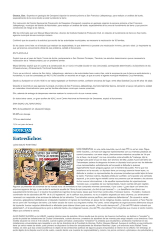 Oaxaca, Oax.- Expertos en geología del Cenapred viajarían la semana próxima a San Francisco Jaltepetongo, para realizar un análisis del suelo,
especialmente de la zona donde se está hundiendo la tierra

Por instrucción del Centro Nacional de Prevención de Desastres (Cenapred), expertos en geología viajarían la semana próxima a San Francisco
Jaltepetongo, municipio del distrito de Nochixtlán, para realizar un análisis del suelo, especialmente de la zona de hundimiento de tierra y que pone en
condiciones de riesgo a los nativos.

Ello fue informado ayer por Manuel Maza Sánchez, director del Instituto Estatal de Protección Civil, en relación al hundimiento de tierra en San Isidro,
agencia municipal de ese municipio mixteco.

Confirmó que de acuerdo a la solicitud por escrito de las autoridades municipales, es necesaria la reubicación de 30 familias.

En los casos como éste, es el estudio que realizan los especialistas, lo que determina si procede una reubicación mínima, parcial o total. Lo importante es
que ya tenemos conocimiento oficial de ese problema, señaló el funcionario.

EN TLACOLULA

Explicó que en el caso de Santo Tomás de Arriba, perteneciente a San Dionisio Ocotepec, Tlacolula, los estudios determinaron que es necesaria la
reubicación de la Telesecundaria, por un problema similar.

Maza Sánchez explicó que en cuanto a la construcción de un nuevo inmueble escolar en esa comunidad, corresponde determinarlo a la Secretaría de las
Infraestructuras y Ordenamiento Territorial Sustentable.

Como ya se informó, nativos de San Isidro, Jaltepetongo, alertaron a las autoridades hace cuatro días, ante la sorpresa de que la tierra se está abriendo y
hundiendo, lo cual fue constatado por NOTICIAS durante un recorrido en el lugar, al que se sumó el agente municipal Hildeberto Cruz Hernández.

Desde su fundación en el año 1835 no se había registrado un fenómeno similar, confiaron ancianos del lugar, entre ellas Soledad Cruz de 80 años de edad.

Durante el recorrido en esa agencia municipal, el síndico de San Francisco Jaltepetongo, Cornelio Sánchez García, demandó el apoyo del gobierno estatal
en materiales industrializados para que las familias afectadas construyan nuevas viviendas.

Ello, además de entrega de despensas mientras realicen la construcción de sus nuevas casas.

En todos estos casos, un gran auxiliar del IEPC, es el Centro Nacional de Prevención de Desastres, explicó el funcionario.

SAN ISIDRO JALTEPETONGO

80% de la población sin educación básica

65.52% sin drenaje

10% sin electricidad

13% con piso de tierra




Entredichos
LUIS OCEJO MARTÍNEZ

                                                                          NOS COMENTAN, en una carta resumida, que el viejo PRI no es tan viejo. Sigue
                                                                          entre nosotros, y lo hace con algunos representantes con sus manidas prácticas de
                                                                          control corporativo; con esos viejos y herrumbrosos métodos caciquiles de "el que
                                                                          me la hace, me la paga"; con sus conocidos vicios al estilo de "matanga, dijo la
                                                                          changa" para joder al que se deje. San Dionisio del Mar, pueblo huave del Istmo de
                                                                          Tehuantepec padece la desgracia de tener un diputado local que en vez de defender
                                                                          a sus representados, extrañamente se ha puesto a defender a quienes
                                                                          regionalmente hacen pingües jugosos con el hambre del pueblo. Por lo que nos
                                                                          enseñaron en la escuela, un diputado tiene por encargo esencial hacer leyes, no
                                                                          defender a vivales o a representantes de empresas privadas que están lejos de tener
                                                                          la razón. Francisco García, diputado priista por Juchitán, se ha puesto una camiseta
                                                                          especial, y sin pudor alguno estalló contra sus paisanos que se resisten a los abusos
                                                                          de los nuevos colonizadores, o de aquellos representantes de organizaciones
                                                                          "sociales que, a espaldas de sus representados, hacen cuentas del gran capitán.
Algunos ya presentan los síntomas de los nuevos ricos: de inmediato se han comprado enormes camionetas, 4 por cuatro --¿para tapar con dinero los
enormes agujeros del ego o para evitar la sentencia aquella de "dime de qué presumes y te diré de qué careces?--- y a despilfarrar ese dinero que
supuestamente tendría que ir a resolver los problemas ingentes de las bases, bases que hora trinan contra ellos. Francisco García --"invisible y mediocre
coordinador de los diputados del PRI de la LXI legislatura", así lo califican sus paisanos, no es un adjetivo asignado por esta columna y su amanuense--
 amenazó con responder a las acciones de defensa de los istmeños: "Los istmeños somos pacíficos, pero sabemos defendernos". De acuerdo a varias
versiones, golpeadores habilitados por el diputado impidieron el ingreso de marchistas en apoyo de los indígenas locales, quienes acusaron a Paco Piza de
ser ex porro del Tecnológico del Istmo y de haber sacado de nuevo sus singulares mañas. Por cierto, varios dirigentes de organizaciones defensoras dizque
de izquierda, buscan negociar defendiendo a afectados para obtener dinero para su peculio. ¿No ha sido siempre así? ¿O los del PRI habrán cobrado por
adelantado? ¿O la seudoizquierda se pone a defender tarde a los indígenas huaves y los del PRI a las eólicas? Son preguntas que mueve el viento mareño.
Mejor que conteste la ciencia.

ALGO RARO SUCEDE en la UABJO, nuestra máxima casa de estudios. Ahora resulta que los porros, tan buenos muchachos, se dedican a "rescatar" a
punta de pistola las instalaciones de Ciudad Universitaria, cuando alumnos y maestros se apoderan de las mismas para exigir respeto a sus directivos. Esta
insólita situación se vivió el 4 de octubre, cuando sujetos armados y esbozados "rompieron" la protesta que estudiantes y profesores mantenían en las
instalaciones universitarias para respaldar a uno de los directores de la Facultad de Idiomas, Rufino Vásquez Manuel. Aunque el conflicto en esa institución
tiene ya varios meses de existir, pues primero se disputaron la dirección simpatizantes de Abraham Martínez López y el entonces rector Rafael Torres
Valdez, es claro que esa unidad académica es objeto de las ambiciones políticas de algunos grupos enquistados al interior de la UABJO. Sin embargo, el
punto álgido de la disputa ocurrió el día cuatro, cuando dando una muestra de responsabilidad y civismo, los porros corrieron a plomazos a los estudiantes y
 