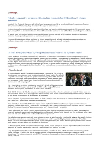 Federales recuperan tres normales en Michocán; hasta el momento hay 200 detenidos y 10 vehículos
incendiados

Morelia, 15 Oct. (Notimex).- Elementos de la Policía Federal recuperaron el control de las normales de Cherán, Artega así como Tiripetio y
detuvieron a unos 200 estudiantes, luego de más de 10 días de que las tenían tomadas.

El subsecretario de Gobernación estatal, Fernando Cano, informó que en el operativo, iniciado poco después de las 3:00 horas de este lunes y
que se prolongó hasta las cinco de la mañana, los al menos 500 uniformados rescataron las más de 50 unidades secuestradas por los estudiantes.

De acuerdo con la información, el saldo del operativo policial hasta el momento es de más de 200 estudiantes detenidos, 10 autobuses y
camionetas oficiales quemadas y un número no determinado de lesionados.

El gobierno del estado intentó dialogar anoche con los jóvenes, antes del ingreso de la Policía Federal a las normales; sin embargo los
estudiantes se negaron a la entrega de unidades, por lo que el operativo se desplegó durante la madrugada.




Los saltos de “chapulines” hacia el poder: políticos mexicanos “reviven” con el próximo sexenio

 Ciudad de México, 15 de octubre (sinembargo.mx) – Muchos son los políticos que han abandonado las filas de los partidos en los que se
enlistaron por primera vez y en los militaron por años. Algunos casos muy conocidos y comentados son los de Cuauhtémoc Cárdenas Solórzano
y Andrés Manuel López Obrador, los líderes más importante de la izquierda mexicana en los últimos 25 años y quienes comenzaron su carrera
en el PRI. A pesar de las críticas, desde ya y para el sexenio que viene muchos personajes que cambiaron de playera por la del órgano político
que más los favoreció o, según ellos, es la mejor opción para México. Lo cierto es que esa costumbre está más que arraigada en el sistema y en
los últimos meses se dio un auge de “políticos chapulines”, unos más sonados que otros pero todos polémicos. Algunos de ellos son los
siguientes.

1. Vicente Fox Quesada

De formación panista, Vicente Fox Quesada fue gobernador de Guanajuato de 1995 a 1999, un
año más tarde se convertiría en el primer presidente blanquiazul. Durante muchos años defendió
a su partido y hasta se dijo que ayudó para que éste continuara en el poder en 2006, él mismo lo
confesaría en 2011 cuando afirmó que hizo todo lo que estaba en su “terreno, dentro de la ley,
para que ese cuate (Andrés Manuel López Obrador) no llegara a Presidente, dentro de la ley, y
tan es así que no sufrí castigo alguno”.

Pese a esta actitud, en los últimos comicios no se mostró 100% del lado del órgano político que
lo llevara a la Presidencia y en vez de apoyar a la candidata Josefina Vázquez Mota, el ex
mandatario prefirió fijar una postura a favor del priista Enrique Peña Nieto.

Desde el 14 de diciembre de 2011, Fox comenzó a realizar declaraciones favorables sobre el ex gobernador del Estado de México que en ese
mes se encontraba inmerso en las críticas y polémica por sus constantes pifias, mismas que llevaron a Carlos Fuentes a declarar que Peña Nieto
no tenía derecho “a ser presidente de México a partir de la ignorancia”.

Ante tal comentario, el guanajuatense salió en defensa del priista y arremetió contra el escritor: “Es un soberbio Carlos Fuentes, bueno, ¿y él
qué?, ¿qué se cree?”, expresó sobre el laureado escritor mexicano.

Meses más tarde, el 11 de abril de 2012, Fox se expresó sobre el exgobernador del Estado de México, al augurar que con la ventaja que
mantenía el candidato sobre Josefina Vázquez Mota y Andrés Manuel López Obrador, prácticamente estaba “ganada esta elección”. Ese mismo
día, Peña Nieto agradeció al panista, ”que es una persona que sabe”, el apoyo brindado y su vaticinio.

Catorce días después, el ex Jefe del Ejecutivo se reunió en privado con la entonces candidata a la Presidencia por el PAN, Josefina Vázquez
Mota, en lo que parecía una muestra de lealtad a los panistas y un llamado a la unión en Acción Nacional, pues el ex presidente se refirió a la ex
titular de la SEP como: “Mi Presidente Josefina, mi Presidente Vázquez Mota”.

Una de las fotografías que más circuló en la prensa sobre ese encuentro fue la del beso de Fox a Josefina. Sin embargo, días después el político
de Guanajuato continuó con sus muestras de apoyo al mexiquense, en vez de a su partido. Llegó al grado de pedir apoyar al “candidato
puntero”, hecho que restó simpatizantes a Fox, pero él no parecíó muy preocupado, pues afirmó: “Entiendo que los panistas no estén contentos
con lo que estoy haciendo, estamos en la turbulencia, en el río bronco”.

El 19 de junio pasado, durante una conferencia transmitida por internet, aseguró que según las encuestas el priista Enrique Peña Nieto llevaba
una ventaja de 15 puntos, que calificó de irreversible y afirmó entonces que ”este arroz ya se coció”.

Luego del espaldarazo del ex funcionario, el PAN arremetió contra él y lo calificó de cínico, cobarde, miserable, convenenciero y porro de
Enrique Peña Nieto. En tanto, el 9 de julio, la secretaria general de ese instituto político, Cecilia Romero, dio a conocer que con sus
declaraciones, “Fox está automáticamente fuera del PAN”, mensaje que fue secundado por el excoordinador general de la campaña presidencial,
Roberto Gil Zuarth.
 