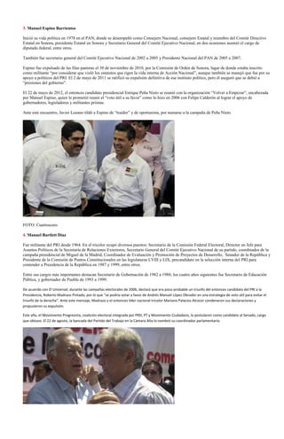 3. Manuel Espino Barrientos

Inició su vida política en 1978 en el PAN, donde se desempeñó como Consejero Nacional, consejero Estatal y miembro del Comité Directivo
Estatal en Sonora, presidente Estatal en Sonora y Secretario General del Comité Ejecutivo Nacional, en dos ocasiones asumió el cargo de
diputado federal, entre otros.

También fue secretario general del Comité Ejecutivo Nacional de 2002 a 2005 y Presidente Nacional del PAN de 2005 a 2007.

Espino fue expulsado de las filas panistas el 30 de noviembre de 2010, por la Comisión de Orden de Sonora, lugar de donde estaba inscrito
como militante “por considerar que violó los estatutos que rigen la vida interna de Acción Nacional”, aunque también se manejó que fue por su
apoyo a políticos del PRI. El 2 de mayo de 2011 se ratificó su expulsión definitiva de ese instituto político, pero él aseguró que se debió a
“presiones del gobierno”.

El 22 de mayo de 2012, el entonces candidato presidencial Enrique Peña Nieto se reunió con la organización “Volver a Empezar”, encabezada
por Manuel Espino, quien le prometió reunir el “voto útil a su favor” como lo hizo en 2006 con Felipe Calderón al lograr el apoyo de
gobernadores, legisladores y militantes priistas.

Ante este encuentro, Javier Lozano tildó a Espino de “traidor” y de oportunista, por sumarse a la campaña de Peña Nieto.




FOTO: Cuartoscuro

4. Manuel Bartlett Díaz

Fue militante del PRI desde 1964. En el tricolor ocupó diversos puestos: Secretario de la Comisión Federal Electoral, Director en Jefe para
Asuntos Políticos de la Secretaría de Relaciones Exteriores, Secretario General del Comité Ejecutivo Nacional de su partido, coordinador de la
campaña presidencial de Miguel de la Madrid, Coordinador de Evaluación y Promoción de Proyectos de Desarrollo, Senador de la República y
Presidente de la Comisión de Puntos Constitucionales en las legislaturas LVIII y LIX, precandidato en la selección interna del PRI para
contender a Presidencia de la República en 1987 y 1999, entre otros.

Entre sus cargos más importantes destacan Secretario de Gobernación de 1982 a 1988; los cuatro años siguientes fue Secretario de Educación
Pública, y gobernador de Puebla de 1993 a 1999.

De acuerdo con El Universal, durante las campañas electorales de 2006, declaró que era poco probable un triunfo del entonces candidato del PRI a la
Presidencia, Roberto Madrazo Pintado, por lo que “se podría votar a favor de Andrés Manuel López Obrador en una estrategia de voto útil para evitar el
triunfo de la derecha”. Ante este mensaje, Madrazo y el entonces líder nacional tricolor Mariano Palacios Alcocer condenaron sus declaraciones y
propusieron su expulsión.

Este año, el Movimiento Progresista, coalición electoral integrada por PRD, PT y Movimiento Ciudadano, lo postularon como candidato al Senado, cargo
que obtuvo. El 22 de agosto, la bancada del Partido del Trabajo en la Cámara Alta lo nombró su coordinador parlamentario.
 