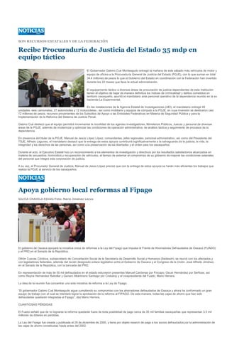 SON RECURSOS ESTATALES Y DE LA FEDERACIÓN

Recibe Procuraduría de Justicia del Estado 35 mdp en
equipo táctico
                                                      El Gobernador Gabino Cué Monteagudo entregó la mañana de este sábado más vehículos de motor y
                                                      equipo de oficina a la Procuraduría General de Justicia del Estado (PGJE), con lo que suman en total
                                                      34.4 millones de pesos lo que el Gobierno del Estado en coordinación con la Federación han invertido
                                                      durante los 22 meses que lleva la actual administración.

                                                      El equipamiento táctico a diversas áreas de procuración de justicia dependientes de esta Institución
                                                      tienen el objetivo de bajar de manera definitiva los índices de criminalidad y delitos cometidos en
                                                      territorio oaxaqueño, apuntó el mandatario ante personal operativo de la dependencia reunido en la ex
                                                      hacienda La Experimental.

                                                    En las instalaciones de la Agencia Estatal de Investigaciones (AEI), el mandatario entregó 45
unidades -seis camionetas, 27 automóviles y 12 motocicletas-, así como mobiliario y equipos de cómputo a la PGJE, en cuya inversión se destinaron casi
12 millones de pesos, recursos provenientes de los Subsidios de Apoyo a las Entidades Federativas en Materia de Seguridad Pública y para la
Implementación de la Reforma del Sistema de Justicia Penal.

Gabino Cué destacó que el equipo permitirá incrementar la movilidad de los agentes investigadores, Ministerios Públicos, Jueces y personal de diversas
áreas de la PGJE, además de modernizar y optimizar las condiciones de operación administrativa, de análisis táctica y seguimiento de procesos de la
dependencia.

En presencia del titular de la PGJE, Manuel de Jesús López López, comandantes, jefes regionales, personal administrativo, así como del Presidente del
TSJE, Alfredo Lagunas, el mandatario destacó que la entrega de estos apoyos contribuirá significativamente a la salvaguarda de la justicia, la vida, la
integridad y los derechos de las personas, así como a la preservación de las libertades y el orden para los oaxaqueños.

Durante el acto, el Ejecutivo Estatal hizo un reconocimiento a los elementos de investigación y directivos por los resultados satisfactorios alcanzados en
materia de secuestros, homicidios y recuperación de vehículos, al tiempo de externar el compromiso de su gobierno de mejorar las condiciones salariales
del personal que integra esta corporación de justicia.

A su vez, el Procurador General de Justicia, Manuel de Jesús López precisó que con la entrega de estos apoyos se harán más eficientes los trabajos que
realiza la PGJE al servicio de los oaxaqueños.




Apoya gobierno local reformas al Fipago
SILVIA CHAVELA RIVAS/Foto: Mario Jiménez Leyva




El gobierno de Oaxaca apoyará la iniciativa única de reformas a la Ley del Fipago que impulsa el Frente de Ahorradores Defraudados de Oaxaca (FUADO)
y el PRD en el Senado de la República.

Othón Cuevas Córdova, subsecretario de Concertación Social de la Secretaría de Desarrollo Social y Humanos (Sedesoh), se reunió con los afectados y
con legisladores federales, además del recién designado enlace legislativo entre el Gobierno de Oaxaca y el Congreso de la Unión, José Alfredo Jiménez,
en el Senado de la República, con la bancada del PRD.

En representación de más de 55 mil defraudados en el estado estuvieron presentes Manuel Cárdenas por Fincapo; Oscar Hernández por Serfioax, así
como Reyna Hernández Rebollar y Genaro Altamirano Santiago por Crebainp y el vicepresidente del Fuado, Mario Herrera.

La idea de la reunión fue concentrar una sola iniciativa de reforma a la Ley de Fipago.

“El gobernador Gabino Cué Monteagudo sigue cumpliendo su compromiso con los ahorradores defraudados de Oaxaca y ahora ha conformado un gran
equipo de trabajo con el cual se intentará lograr la aprobación de la reforma al FIPAGO. De esta manera, todas las cajas de ahorro que han sido
defraudadas quedarán integradas al Fipago”, dijo Mario Herrera.

CUANTIOSAS PÉRDIDAS

El Fuado señaló que de no lograrse la reforma quedarán fuera de toda posibilidad de pago cerca de 35 mil familias oaxaqueñas que representan 3.5 mil
millones de dólares en pérdidas.

La Ley del Fipago fue creada y publicada el 29 de diciembre de 2000, y tiene por objeto resarcir de pago a los socios defraudados por la administración de
las cajas de ahorro constituidas hasta antes del 2002.
 