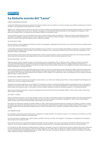 La historia secreta del "Lazca"
ANABEL HERNÁNDEZ/PROCESO

La ficha del CISEN dibuja claramente la trayectoria del cabo de infantería que se convirtió en uno de los criminales más violentos y poderosos en la historia
de México, cuya organización fue bautizada como Los Zetas

MEXICO, DF.- Heriberto Lazcano Lazcano se convirtió en un dolor de cabeza para la Secretaría de la Defensa Nacional (Sedena) desde el 18 de febrero de
1998, cuando fue detenido por primera vez en Reynosa, Tamaulipas, en una camioneta Chevrolet Silverado con 325 kilogramos de mariguana. Y todo
indica que lo seguirá siendo, aun después de que el gobierno federal lo ha declarado muerto.

En ese momento, El Lazca o Z-3, como también se le conoce, ya había cruzado la línea que separaba su trabajo como policía judicial federal adscrito a
Tamaulipas y la ilegalidad. Trabajaba ya para el crimen organizado, al que perteneció hasta el domingo 7, cuando fue presuntamente acribillado por la
Marina. Su carrera criminal dejó una estela de muerte, violencia e impunidad.

SU FICHA EN EL CISEN

Proceso accedió a una ficha elaborada en 2007 por el Centro de Investigación y Seguridad Nacional (Cisen) y que concentra información recabada durante
años por esta oficina de inteligencia.

La ficha dibuja claramente la trayectoria del cabo de infantería que se convirtió en uno de los criminales más violentos y poderosos en la historia de México,
cuya organización -bautizada como Los Zetas- importó tácticas, disciplina y usos y costumbres del ejército para el servicio del crimen organizado, lo que
aumentó su eficacia y peligrosidad.

Dicha información contiene datos hasta ahora desconocidos y revela un punto de quiebre, cuando el buscado narcotraficante y líder del grupo paramilitar,
decidió dejar las filas del gobierno para trabajar de lleno en las del narcotráfico. Ésta es la historia secreta de El Lazca.

NACIÓ EN NAVIDAD... TAL VEZ

Heriberto Lazcano Lazcano, también conocido como El Verdugo, nació en la Navidad de 1974, en Pachuca de Soto, Hidalgo, se afirma en la ficha del
Cisen. Esta información coincide con aquella que la agencia antidrogas de Estados Unidos (DEA) difundía en su página electrónica ofreciendo una
recompensa de cinco millones de dólares, por el líder de Los Zetas. Aunque la ficha también señala que "en los registros de Estados Unidos aparece como
fecha de nacimiento el 1 de enero de 1970".

Llama la atención que la fecha de nacimiento registrada por el Cisen no coincide con la del banco de datos del gobierno federal -hasta ahora desconocido-,
en el cual presuntamente se consultaron las huellas dactilares del cadáver que el gobierno identifica como el de Lazcano. De acuerdo con ese archivo, el
capo nació en 1975. Que haya una discrepancia entre el gobierno de EU y México no es extraordinario, pero una discrepancia entre los registros del propio
gobierno federal, sí llama la atención.

ESTUVO EN EL EJÉRCITO MEXICANO

Al padre de El Lazca se le menciona como Gregorio Lazcano García y a su madre como Amelia Lazcano Pérez. A Verónica Abigaíl Flores Rodríguez se le
ubicaba como una de sus parejas sentimentales.

Información de la Sedena obtenida por la Ley Federal de Transparencia y Acceso a la Información Pública señala que Heriberto Lazcano se dio de alta en
el ejército el 5 de junio de 1991, a los 17 años. Ingresó como uno más de la tropa, con la matrícula B-9223601 y en 1993 ascendió a cabo de infantería, el
primer escalón de la jerarquía militar. En ese puesto, reconoce la Sedena, aprendió el manejo de "armamento especial" y a "comandar escuadras".

Según la mencionada ficha del Cisen, Lazcano fue integrante del Grupo Aeromóvil de Fuerzas Especiales (GAFE), cuerpo de élite creado, irónicamente,
para combatir al narcotráfico.

DE "GAFE" A "JUDAS"

Según la información del Cisen, a los 23 años de edad, Lazcano causó alta en la Procuraduría General de la República (PGR) como policía judicial federal y
fue destacado en Tamaulipas, tierra del Cártel del Golfo cuyo líder, Juan García Ábrego, fue detenido y extraditado en 1996. Cuando Lazcano llegó al
estado, el nuevo capo era Osiel Cárdenas Guillén, apenas siete años mayor que él.

De acuerdo con información recabada por fuentes militares, en 1997, cuando Enrique Cervantes Aguirre era secretario de la Defensa, comisionó a cientos
de soldados para reforzar las operaciones de la ya muy corrompida Policía Judicial Federal que dirigía el general Guillermo Álvarez Nahara. Fue uno de los
primeros experimentos serios del gobierno federal de sacar a miembros del ejército de sus cuarteles y encargarles tareas policiacas, con resultados
terribles.

LOS TEMIDOS ZETAS

En Tamaulipas, esos jóvenes policías pronto fueron cooptados por el Cártel del Golfo; uno de ellos era Lazcano. Y con el tiempo se convirtieron en el brazo
armado de la organización delictiva, los temidos Zetas.

En la ficha del Cisen se establece que Lazcano ingresó a la PGR el 15 de junio de 1997, como "agente C", fue asignado a la delegación de Tamaulipas y
dado de baja el 30 de octubre de 1997.

El documento informa que el narcotraficante perteneció al GAFE, del cual no desertó, sino que se dio de baja el 15 de abril de 1998. El lema del cuerpo
militar era: "Ni la muerte nos detiene y si la muerte nos sorprende, bienvenida sea", el cual parece haber aplicado El Lazca en su carrera delictiva.

El 18 de febrero de 1998, personal de la Sedena detuvo en Reynosa, Tamaulipas, al Lazca con Julián Ramírez Carranza, Roberto Pérez Sierra y Martiniano
de Jesús Jaramillo Silva. Se les aseguró un vehículo Chrysler Dodge tipo van, modelo 1983, con placas de circulación ZYJ2795 de Estados Unidos, así
como una camioneta GMC Chevrolet Silverado pick up, modelo 1994, color café y sin placas de circulación. Llevaban 325 kilos de mariguana y un teléfono
celular, señala el documento confidencial del Cisen.
 