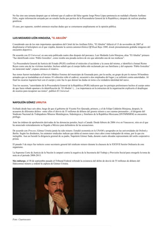 No fue sino una semana después que se informó que el cadáver del falso agente Jorge Pérez López pertenecía en realidad a Ramón Arellano
Félix, según información arrojada por un estudio hecho por peritos de la Procuraduría General de la República y después de realizar pruebas
genéticas.

El caso, por supuesto, sembró entonces muchas dudas que se comentaron ampliamente en la opinión pública.

…………………………………………………………………………………………………………….

LUIS MEDARDO LEÓN HINOJOSA, “EL ABULÓN”

Considerado uno de los más importantes operadores del Cártel de los Arellano Félix, “El Abulón” falleció el 13 de noviembre de 2007 al
desplomarse el helicóptero en el que viajaba, durante la carrera automovilística Off Road Baja 1000, donde presuntamente grababa imágenes del
encuentro deportivo.

De acuerdo con El Universal, en una nota publicada cuatro días después del percance, Luis Medardo León Hinojosa, alias “El Abulón” primero
“fue identificado como ‘Pablo González’, como rezaba una pesada esclava de oro que adornaba una de sus muñecas”.

“La Procuraduría General de Justicia del Estado (PGJE) confirmó el miércoles el accidente y la causa del mismo, e identificó a Ismael Romo
Reyes como una de las víctimas mortales. Incluso señaló que el cuerpo había sido reclamado por sus familiares y del supuesto ‘Pablo González’
no mencionó nada”, expuso entonces el rotativo.

Sus restos fueron trasladados al Servicio Médico Forense del municipio de Ensenada pero, por la noche, un grupo de por lo menos 50 hombres
armados que se trasladaban en al menos 10 vehículos robó el cadáver, secuestró a dos empleados del lugar y se enfrentó contra autoridades. Al
final los sicarios lograron huir con el cuerpo y esto fue lo que detonó las dudas en torno a la verdadera identidad del narco.

Tras los sucesos, “autoridades de la Procuraduría General de la República (PGR) indicaron que los peritajes preliminares hechos al cuerpo antes
de que fuera robado apuntan a la identificación de ‘El Abulón’ (…) su importancia en la estructura de la organización explicaría el despliegue
de sicarios para recuperar sus restos”, publicó El Universal.

…………………………………………………………………………………………………………….

NAPOLEÓN GÓMEZ URRUTIA

Exiliado desde hace seis años, luego de que el gobierno de Vicente Fox Quesada, primero, y el de Felipe Calderón Hinojosa, después, lo
acusaron de diferentes delitos –entre ellos el desvío de 55 millones de dólares del gremio minero a sus cuentas personales–, el dirigente del
Sindicato Nacional de Trabajadores Mineros Metalúrgicos, Siderúrgicos y Similares de la República Mexicana (SNTMMSRM) se encuentra
prófugo.

Ante las órdenes de aprehensión derivadas de las denuncias penales, huyó a Canadá. Desde febrero de 2006 vive en Vancouver, sitio en el que
ha anunciado reiteradamente su llegada a México para defenderse de las acusaciones.

De acuerdo con Proceso, Gómez Urrutia jamás ha sido minero. Estudió economía en la UNAM y posgrados en las universidades de Oxford y
Berlín. Según los disidentes, los estatutos sindicales indican que debía al menos tener cinco años como trabajador de minas, por lo que era
inelegible. Aun así heredó la dirigencia gremial de su padre, Napoleón Gómez Sada, durante cuatro décadas representante del estilo corporativo
priista.

El pasado 5 de mayo fue reelecto como secretario general del sindicato minero durante la clausura de la XXXVII Sesión Ordinaria de este
organismo.

La Suprema Corte de Justicia de la Nación lo amparó contra la negativa de la Secretaría del Trabajo y Previsión Social para otorgarle la toma de
nota en el periodo 2008-2013.

Sin embargo, el 30 de septiembre pasado el Tribunal Federal refrendó la existencia del delito de desvío de 55 millones de dólares del
fideicomiso minero y ordenó la captura de Gómez Urrutia.




Foto: Cuartoscuro

…………………………………………………………………………………………………………….
 