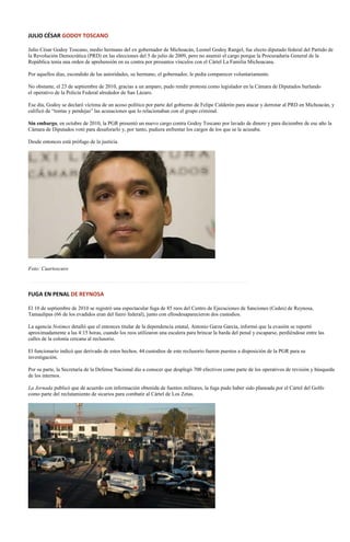 JULIO CÉSAR GODOY TOSCANO

Julio César Godoy Toscano, medio hermano del ex gobernador de Michoacán, Leonel Godoy Rangel, fue electo diputado federal del Partido de
la Revolución Democrática (PRD) en las elecciones del 5 de julio de 2009, pero no asumió el cargo porque la Procuraduría General de la
República tenía una orden de aprehensión en su contra por presuntos vínculos con el Cártel La Familia Michoacana.

Por aquellos días, escondido de las autoridades, su hermano, el gobernador, le pedía comparecer voluntariamente.

No obstante, el 23 de septiembre de 2010, gracias a un amparo, pudo rendir protesta como legislador en la Cámara de Diputados burlando
el operativo de la Policía Federal alrededor de San Lázaro.

Ese día, Godoy se declaró víctima de un acoso político por parte del gobierno de Felipe Calderón para atacar y derrotar al PRD en Michoacán, y
calificó de “tontas y pendejas” las acusaciones que lo relacionaban con el grupo criminal.

Sin embargo, en octubre de 2010, la PGR presentó un nuevo cargo contra Godoy Toscano por lavado de dinero y para diciembre de ese año la
Cámara de Diputados votó para desaforarlo y, por tanto, pudiera enfrentar los cargos de los que se le acusaba.

Desde entonces está prófugo de la justicia.




Foto: Cuartoscuro

…………………………………………………………………………………………………………….

FUGA EN PENAL DE REYNOSA

El 10 de septiembre de 2010 se registró una espectacular fuga de 85 reos del Centro de Ejecuciones de Sanciones (Cedes) de Reynosa,
Tamaulipas (66 de los evadidos eran del fuero federal), junto con ellosdesaparecieron dos custodios.

La agencia Notimex detalló que el entonces titular de la dependencia estatal, Antonio Garza García, informó que la evasión se reportó
aproximadamente a las 4:15 horas, cuando los reos utilizaron una escalera para brincar la barda del penal y escaparse, perdiéndose entre las
calles de la colonia cercana al reclusorio.

El funcionario indicó que derivado de estos hechos, 44 custodios de este reclusorio fueron puestos a disposición de la PGR para su
investigación.

Por su parte, la Secretaría de la Defensa Nacional dio a conocer que desplegó 700 efectivos como parte de los operativos de revisión y búsqueda
de los internos.

La Jornada publicó que de acuerdo con información obtenida de fuentes militares, la fuga pudo haber sido planeada por el Cártel del Golfo
como parte del reclutamiento de sicarios para combatir al Cártel de Los Zetas.
 