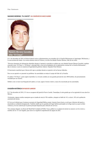 Foto: Cuartoscuro

…………………………………………………………………………………………………………….

NAZARIO MORENO, “EL CHAYO”: SU CADÁVER SE HACE HUMO




El 11 de diciembre de 2010, la Policía Federal sostuvo enfrentamientos con miembros de La Familia Michoacana en Apatzingán, Michoacán, y
la zona serrana del estado. Los tiroteos duraron más de 24 horas y en ellos fue abatido Nazario Moreno, líder de ese cártel.

“Diversos elementos de información obtenidos durante el operativo coinciden en señalar que cayó abatido Nazario Moreno González, también
conocido como ‘El Chayo’ o ‘El Doctor’, principal líder y uno de los fundadores de la organización criminal de La Familia Michoacana”,
dijo el entonces vocero en materia de Seguridad del gobierno federal, Alejandro Poiré Romero.

El funcionario manifestó que el deceso del capo se produjo durante un operativo de las fuerzas federales.

Pero en ese operativo se presentó un problema: las autoridades no tenían el cuerpo del líder de La Familia.

El cadáver “El Chayo”, quien según el periódico La Jornada contaba con una guardia personal de unos 400 hombres, fue presuntamente
rescatado por sus sicarios.

Debido a esto se inició una búsqueda del cadáver, el cual, según el mismo rotativo, nunca fue encontrado por las autoridades.

…………………………………………………………………………………………………………….

EVASIÓN HISTÓRICA EN NUEVO LAREDO

El 17 de diciembre de 2010, 151 reos se escaparon del penal de Nuevo Laredo, Tamaulipas, la más grande que se ha registrado de una cárcel en
México.

Al principio, algunos medios manejaron que se trataba de más de 190 evadidos y después se habló de 141; es decir, 10% de la población
carcelaria del recinto.

El Universal informó que el entonces secretario de Seguridad Pública estatal, Antonio Garza García, reveló que el director del penal se
encontraba en calidad de desaparecido. También señaló que los guardias del lugar habrían participado en la fuga masiva ya que no hubo
violencia y los reos salieron por la puerta principal dispuesta para vehículos de servicio.

Tres semanas después, la oficina del Sheriff del Condado de Webb, Texas, publicó en su página de internet un anuncio con los rostros y
nombres de los 151 reos fugados, pues aún no se lograba la reaprehensión de alguno de ellos.
 