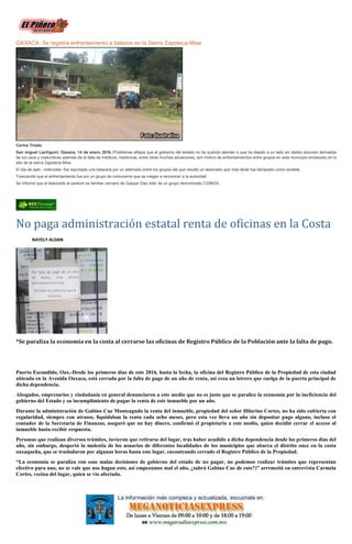 OAXACA: Se registra enfrentamiento a balazos en la Sierra Zapoteca-Mixe
Carlos Tirado
San miguel Lachiguiri, Oaxaca; 14 de enero 2016.-Problemas añejos que el gobierno del estado no ha querido atender o que ha dejado a un lado sin darles solución derivados
de los usos y costumbres además de la falta de médicos, medicinas, entre otras muchas situaciones, son motivo de enfrentamientos entre grupos en este municipio enclavado en lo
alto de la sierra Zapoteca-Mixe.
El día de ayer –miércoles- fue reportada una balacera por un altercado entre los grupos del que resultó un lesionado que más tarde fue declarado como estable.
Trascendió que el enfrentamiento fue por un grupo de comuneros que se niegan a reconocer a la autoridad.
Se informó que el lesionado al parecer es familiar cercano de Gaspar Diaz lider de un grupo denominado COMIZA.
No paga administración estatal renta de oficinas en la Costa
NAYELY ALDAN
*Se paraliza la economía en la costa al cerrarse las oficinas de Registro Público de la Población ante la falta de pago.
Puerto Escondido, Oax.-Desde los primeros días de este 2016, hasta la fecha, la oficina del Registro Público de la Propiedad de esta ciudad
ubicada en la Avenida Oaxaca, está cerrada por la falta de pago de un año de renta, así reza un letrero que cuelga de la puerta principal de
dicha dependencia.
Abogados, empresarios y ciudadanía en general denunciaron a este medio que no es justo que se paralice la economía por la ineficiencia del
gobierno del Estado y su incumplimiento de pagar la renta de este inmueble por un año.
Durante la administración de Gabino Cue Monteagudo la renta del inmueble, propiedad del señor Hilarino Cortes, no ha sido cubierta con
regularidad, siempre con atrasos, liquidaban la renta cada ocho meses, pero esta vez lleva un año sin depositar pago alguno, incluso el
contador de la Secretaría de Finanzas, aseguró que no hay dinero, confirmó el propietario a este medio, quien decidió cerrar el acceso al
inmueble hasta recibir respuesta.
Personas que realizan diversos trámites, tuvieron que retirarse del lugar, tras haber acudido a dicha dependencia desde los primeros días del
año, sin embargo, despertó la molestia de los usuarios de diferentes localidades de los municipios que abarca el distrito once en la costa
oaxaqueña, que se trasladaron por algunas horas hasta este lugar, encontrando cerrado el Registro Público de la Propiedad.
“La economía se paraliza con esas malas decisiones de gobierno del estado de no pagar, no podemos realizar trámites que representan
efectivo para uno, no se vale que nos hagan esto, asi empezamos mal el año, ¿sabrá Gabino Cue de esto?)” arremetió en entrevista Carmela
Cortes, vecina del lugar, quien se vio afectada.
 