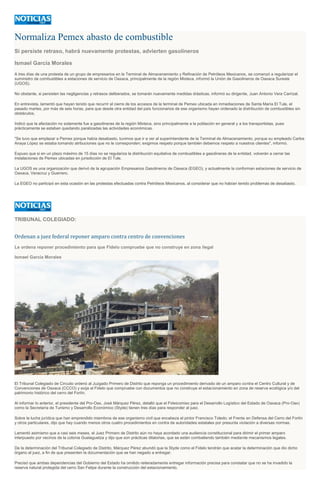 Normaliza Pemex abasto de combustible
Si persiste retraso, habrá nuevamente protestas, advierten gasolineros
Ismael García Morales
A tres días de una protesta de un grupo de empresarios en la Terminal de Almacenamiento y Refinación de Petróleos Mexicanos, se comenzó a regularizar el
suministro de combustibles a estaciones de servicio de Oaxaca, principalmente de la región Mixteca, informó la Unión de Gasolineros de Oaxaca Sureste
(UGOS).
No obstante, si persisten las negligencias y retrasos deliberados, se tomarán nuevamente medidas drásticas, informó su dirigente, Juan Antonio Vera Carrizal.
En entrevista, lamentó que hayan tenido que recurrir al cierre de los accesos de la terminal de Pemex ubicada en inmediaciones de Santa María El Tule, el
pasado martes, por más de seis horas, para que desde otra entidad del país funcionarios de ese organismo hayan ordenado la distribución de combustibles sin
obstáculos.
Indicó que la afectación no solamente fue a gasolineras de la región Mixteca, sino principalmente a la población en general y a los transportistas, pues
prácticamente se estaban quedando paralizadas las actividades económicas.
"Se tuvo que emplazar a Pemex porque había desabasto, tuvimos que ir a ver al superintendente de la Terminal de Almacenamiento, porque su empleado Carlos
Anaya López se estaba tomando atribuciones que no le corresponden; exigimos respeto porque también debemos respeto a nuestros clientes", informó.
Expuso que si en un plazo máximo de 15 días no se regulariza la distribución equitativa de combustibles a gasolineras de la entidad, volverán a cerrar las
instalaciones de Pemex ubicadas en jurisdicción de El Tule.
La UGOS es una organización que derivó de la agrupación Empresarios Gasolineros de Oaxaca (EGEO), y actualmente la conforman estaciones de servicio de
Oaxaca, Veracruz y Guerrero.
La EGEO no participó en esta ocasión en las protestas efectuadas contra Petróleos Mexicanos, al considerar que no habían tenido problemas de desabasto.
TRIBUNAL COLEGIADO:
Ordenan a juez federal reponer amparo contra centro de convenciones
Le ordena reponer procedimiento para que Fidelo compruebe que no construye en zona ilegal
Ismael García Morales
El Tribunal Colegiado de Circuito ordenó al Juzgado Primero de Distrito que reponga un procedimiento derivado de un amparo contra el Centro Cultural y de
Convenciones de Oaxaca (CCCO) y exija al Fidelo que compruebe con documentos que no construye el estacionamiento en zona de reserva ecológica y/o del
patrimonio histórico del cerro del Fortín.
Al informar lo anterior, el presidente del Pro-Oax, José Márquez Pérez, detalló que el Fideicomiso para el Desarrollo Logístico del Estado de Oaxaca (Pro-Oax)
como la Secretaría de Turismo y Desarrollo Económico (Styde) tienen tres días para responder al juez.
Sobre la lucha jurídica que han emprendido miembros de ese organismo civil que encabeza el pintor Francisco Toledo; el Frente en Defensa del Cerro del Fortín
y otros particulares, dijo que hay cuando menos otros cuatro procedimientos en contra de autoridades estatales por presunta violación a diversas normas.
Lamentó asimismo que a casi seis meses, el Juez Primero de Distrito aún no haya acordado una audiencia constitucional para dirimir el primer amparo
interpuesto por vecinos de la colonia Guelaguetza y dijo que son prácticas dilatorias, que se están combatiendo también mediante mecanismos legales.
De la determinación del Tribunal Colegiado de Distrito, Márquez Pérez abundó que la Styde como el Fidelo tendrán que acatar la determinación que dio dicho
órgano al juez, a fin de que presenten la documentación que se han negado a entregar.
Precisó que ambas dependencias del Gobierno del Estado ha omitido reiteradamente entregar información precisa para constatar que no se ha invadido la
reserva natural protegida del cerro San Felipe durante la construcción del estacionamiento.
 