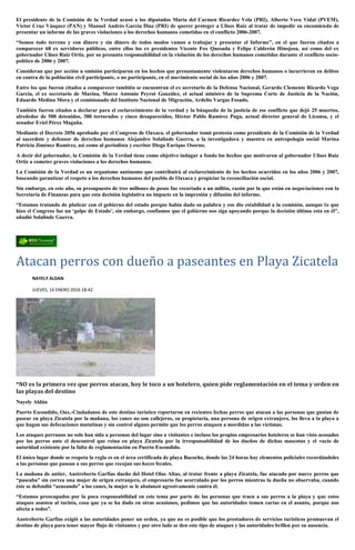 El presidente de la Comisión de la Verdad acusó a los diputados María del Carmen Ricardez Vela (PRI), Alberto Vera Vidal (PVEM),
Víctor Cruz Vásquez (PAN) y Manuel Andrés García Díaz (PRI) de querer proteger a Ulises Ruiz al tratar de impedir su encomienda de
presentar un informe de las graves violaciones a los derechos humanos cometidas en el conflicto 2006-2007.
“Somos todo terreno y con dinero y sin dinero de todos modos vamos a trabajar y presentar el Informe”, en el que fueron citados a
comparecer 68 ex servidores públicos, entre ellos los ex presidentes Vicente Fox Quesada y Felipe Calderón Hinojosa, así como del ex
gobernador Ulises Ruiz Ortiz, por su presunta responsabilidad en la violación de los derechos humanos cometidos durante el conflicto socio-
político de 2006 y 2007.
Consideran que por acción u omisión participaron en los hechos que presuntamente violentaron derechos humanos o incurrieron en delitos
en contra de la población civil participante, o no participante, en el movimiento social de los años 2006 y 2007.
Entre los que fueron citados a comparecer también se encuentran el ex secretario de la Defensa Nacional, Gerardo Clemente Ricardo Vega
García, el ex secretario de Marina, Marco Antonio Peyrot González, el actual ministro de la Suprema Corte de Justicia de la Nación,
Eduardo Medina Mora y el comisionado del Instituto Nacional de Migración, Ardelio Vargas Fosado.
También fueron citados a declarar para el esclarecimiento de la verdad y la búsqueda de la justicia de ese conflicto que dejó 25 muertos,
alrededor de 500 detenidos, 380 torturados y cinco desaparecidos, Héctor Pablo Ramírez Puga, actual director general de Liconsa, y el
senador Eviel Pérez Magaña.
Mediante el Decreto 2056 aprobado por el Congreso de Oaxaca, el gobernador tomó protesta como presidente de la Comisión de la Verdad
al sacerdote y defensor de derechos humanos Alejandro Solalinde Guerra, a la investigadora y maestra en antropología social Marina
Patricia Jiménez Ramírez, así como al periodista y escritor Diego Enrique Osorno.
A decir del gobernador, la Comisión de la Verdad tiene como objetivo indagar a fondo los hechos que motivaron al gobernador Ulises Ruiz
Ortiz a cometer graves violaciones a los derechos humanos.
La Comisión de la Verdad es un organismo autónomo que contribuirá al esclarecimiento de los hechos ocurridos en los años 2006 y 2007,
buscando garantizar el respeto a los derechos humanos del pueblo de Oaxaca y propiciar la reconciliación social.
Sin embargo, en este año, su presupuesto de tres millones de pesos fue recortado a un millón, razón por la que están en negociaciones con la
Secretaría de Finanzas para que esta decisión legislativa no impacte en la impresión y difusión del informe.
“Estamos tratando de platicar con el gobierno del estado porque había dado su palabra y eso dio estabilidad a la comisión, aunque lo que
hizo el Congreso fue un ‘golpe de Estado’, sin embargo, confiamos que el gobierno nos siga apoyando porque la decisión última esta en él”,
añadió Solalinde Guerra.
Atacan perros con dueño a paseantes en Playa Zicatela
NAYELY ALDAN
JUEVES, 14 ENERO 2016 18:42
*NO es la primera vez que perros atacan, hoy le toco a un hotelero, quien pide reglamentación en el tema y orden en
las playas del destino
Nayely Aldán
Puerto Escondido, Oax.-Ciudadanos de este destino turístico reportaron en recientes fechas perros que atacan a las personas que gustan de
pasear en playa Zicatela por la mañana, los canes no son callejeros, su propietaria, una persona de origen extranjero, los lleva a la playa a
que hagan sus defecaciones matutinas y sin control alguno permite que los perros ataquen a mordidas a las víctimas.
Los ataques perrunos no solo han sido a personas del lugar sino a visitantes e incluso los propios empresarios hoteleros se han visto acosados
por los perros ante el descontrol que reina en playa Zicatela por la irresponsabilidad de los dueños de dichas mascotas y el vacío de
autoridad existente por la falta de reglamentación en Puerto Escondido.
El único lugar donde se respeta la regla es en el área certificada de playa Bacocho, donde las 24 horas hay elementos policiales recordándoles
a las personas que pasean a sus perros que recojan sus heces fecales.
La mañana de antier, Austreberto Garfías dueño del Hotel Olas Altas, al trotar frente a playa Zicatela, fue atacado por nueve perros que
“paseaba” sin correa una mujer de origen extranjero, el empresario fue acorralado por los perros mientras la dueña no observaba, cuando
éste se defendió “azuzando” a los canes, la mujer se le abalanzó agresivamente contra él.
“Estamos preocupados por la poca responsabilidad en este tema por parte de las personas que traen a sus perros a la playa y que estos
ataques asusten al turista, cosa que ya se ha dado en otras ocasiones, pedimos que las autoridades tomen cartas en el asunto, porque nos
afecta a todos”.
Austreberto Garfias exigió a las autoridades poner un orden, ya que no es posible que los prestadores de servicios turísticos promuevan el
destino de playa para tener mayor flujo de visitantes y por otro lado se den este tipo de ataques y las autoridades brillen por su ausencia.
 
