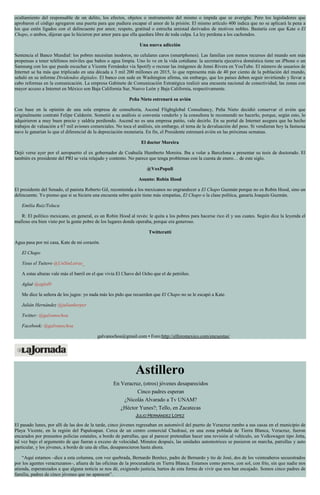 ocultamiento del responsable de un delito, los efectos, objetos o instrumentos del mismo o impida que se averigüe. Pero los legisladores que
aprobaron el código agregaron una puerta para que pudiera escapar el amor de la prisión. El mismo artículo 400 indica que no se aplicará la pena a
los que estén ligados con el delincuente por amor, respeto, gratitud o estrecha amistad derivados de motivos nobles. Bastaría con que Kate o El
Chapo, o ambos, dijeran que lo hicieron por amor para que ella quedara libre de toda culpa. La ley perdona a los cachondos.
Una nueva adicción
Sentencia el Banco Mundial: los pobres necesitan inodoros, no celulares caros (smartphones). Las familias con menos recursos del mundo son más
propensas a tener teléfonos móviles que baños o agua limpia. Uno lo ve en la vida cotidiana: la secretaria ejecutiva doméstica tiene un iPhone o un
Samsung con los que puede escuchar a Vicente Fernández vía Spotify o recrear las imágenes de Jenni Rivera en YouTube. El número de usuarios de
Internet se ha más que triplicado en una década a 3 mil 200 millones en 2015, lo que representa más de 40 por ciento de la población del mundo,
señaló en su informe Dividendos digitales. El banco con sede en Washington afirma, sin embargo, que los países deben seguir invirtiendo y llevar a
cabo reformas en la comunicación. La empresa Gabinete de Comunicación Estratégica realizó una encuesta nacional de conectividad; las zonas con
mayor acceso a Internet en México son Baja California Sur, Nuevo León y Baja California, respectivamente.
Peña Nieto estrenará su avión
Con base en la opinión de una sola empresa de consultoría, Ascend Flightglobal Consultancy, Peña Nieto decidió conservar el avión que
originalmente contrató Felipe Calderón. Sometió a su análisis si convenía venderlo y la consultora le recomendó no hacerlo, porque, según esto, lo
adquirieron a muy buen precio y saldría perdiendo. Ascend no es una empresa patito, vale decirlo. En su portal de Internet asegura que ha hecho
trabajos de valuación a 67 mil aviones comerciales. No toca el análisis, sin embargo, el tema de la devaluación del peso. Si vendieran hoy la fastuosa
nave le ganarían lo que el diferencial de la depreciación monetaria. En fin, el Presidente estrenará avión en las próximas semanas.
El doctor Moreira
Dejó verse ayer por el aeropuerto el ex gobernador de Coahuila Humberto Moreira. Iba a volar a Barcelona a presentar su tesis de doctorado. El
también ex presidente del PRI se veía relajado y contento. No parece que tenga problemas con la cuesta de enero… de este siglo.
@VoxPopuli
Asunto: Robin Hood
El presidente del Senado, el panista Roberto Gil, recomienda a los mexicanos no engrandecer a El Chapo Guzmán porque no es Robin Hood, sino un
delincuente. Yo pienso que si se hiciera una encuesta sobre quién tiene más simpatías, El Chapo o la clase política, ganaría Joaquín Guzmán.
Emilia Ruiz/Toluca
R: El político mexicano, en general, es un Robin Hood al revés: le quita a los pobres para hacerse rico él y sus cuates. Según dice la leyenda el
mafioso era bien visto por la gente pobre de los lugares donde operaba, porque era generoso.
Twitteratti
Agua pasa por mi casa, Kate de mi corazón.
El Chapo
Yisus el Tuitero @UnSinLetras_
A estas alturas vale más el barril en el que vivía El Chavo del Ocho que el de petróleo.
Aglaé @aglol0
Me dice la señora de los jugos: yo nada más les pido que recuerden que El Chapo no se le escapó a Kate.
Julián Hernández @julianherper
Twitter: @galvanochoa
Facebook: @galvanochoa
galvanochoa@gmail.com • Foro:http://elforomexico.com/encuestas/
Astillero
En Veracruz, (otros) jóvenes desaparecidos
Cinco padres esperan
¿Nicolás Alvarado a Tv UNAM?
¿Héctor Yunes?; Tello, en Zacatecas
JULIO HERNÁNDEZ LÓPEZ
El pasado lunes, por allí de las dos de la tarde, cinco jóvenes regresaban en automóvil del puerto de Veracruz rumbo a sus casas en el municipio de
Playa Vicente, en la región del Papaloapan. Cerca de un centro comercial Chedraui, en una zona poblada de Tierra Blanca, Veracruz, fueron
encarados por presuntos policías estatales, a bordo de patrullas, que al parecer pretendían hacer una revisión al vehículo, un Volkswagen tipo Jetta,
tal vez bajo el argumento de que fueran a exceso de velocidad. Minutos después, las unidades automotrices se pusieron en marcha, patrullas y auto
particular, y los jóvenes, a bordo de una de ellas, desaparecieron hasta ahora.
“Aquí estamos –dice a esta columna, con voz quebrada, Bernardo Benítez, padre de Bernardo y tío de José, dos de los veinteañeros secuestrados
por los agentes veracruzanos–, afuera de las oficinas de la procuraduría en Tierra Blanca. Estamos como perros, con sol, con frío, sin que nadie nos
atienda, esperanzados a que alguna noticia se nos dé, exigiendo justicia, hartos de esta forma de vivir que nos han encajado. Somos cinco padres de
familia, padres de cinco jóvenes que no aparecen”.
 