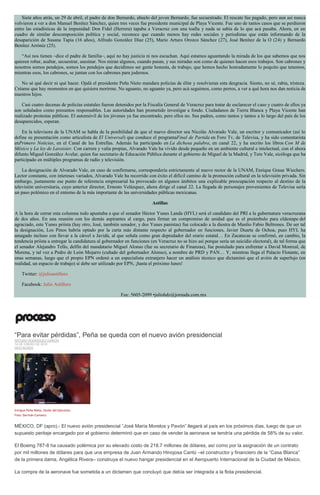 Siete años atrás, un 29 de abril, el padre de don Bernardo, abuelo del joven Bernardo, fue secuestrado. El rescate fue pagado, pero aun así nunca
volvieron a ver a don Manuel Benítez Sánchez, quien tres veces fue presidente municipal de Playa Vicente. Fue uno de tantos casos que se perdieron
entre las estadísticas de la impunidad: Don Fidel (Herrera) tapaba a Veracruz con una toalla y nada se sabía de lo que acá pasaba. Ahora, en un
cuadro de similar descomposición política y social, reconoce que cuando menos hay redes sociales y periodistas que están informando de la
desaparición de Susana Tapia (16 años), Alfredo González Díaz (25), Mario Arturo Orozco Sánchez (27), José Benítez de la O (24) y Bernardo
Benítez Arróniz (25).
“Así nos tienen –dice el padre de familia–, aquí no hay justicia ni nos escuchan. Aquí estamos aguantando la mirada de los que sabemos que nos
quieren robar, asaltar, secuestrar, asesinar. Nos miran algunos, cuando pasan, y sus miradas son como de quienes hacen esos trabajos. Son cabrones y
nosotros somos pendejos, somos los pendejos que decidimos ser gente honesta, de trabajo, que hemos hecho honradamente lo poquito que tenemos,
mientras esos, los cabrones, se juntan con los cabrones para jodernos.
No sé qué decir ni qué hacer. Ojalá el presidente Peña Nieto mandara policías de élite y resolvieran esta desgracia. Siento, no sé, rabia, tristeza.
Créame que hay momentos en que quisiera morirme. No aguanto, no aguanto ya, pero acá seguimos, como perros, a ver a qué hora nos dan noticia de
nuestros hijos.
Casi cuatro decenas de policías estatales fueron detenidos por la Fiscalía General de Veracruz para tratar de esclarecer el caso y cuatro de ellos ya
son señalados como presuntos responsables. Las autoridades han prometido investigar a fondo. Ciudadanos de Tierra Blanca y Playa Vicente han
realizado protestas públicas. El automóvil de los jóvenes ya fue encontrado, pero ellos no. Sus padres, como tantos y tantos a lo largo del país de los
desaparecidos, esperan.
En la televisora de la UNAM se habla de la posibilidad de que el nuevo director sea Nicolás Alvarado Vale, un escritor y comunicador (así lo
define su presentación como articulista de El Universal) que conduce el programaFinal de Partida en Foro Tv, de Televisa, y ha sido comentarista
enPrimero Noticias, en el Canal de las Estrellas. Además ha participado en La dichosa palabra, en canal 22, y ha escrito los libros Con M de
México y La ley de Lavoisier. Con carrera y valía propias, Alvarado Vale ha vivido desde pequeño en un ambiente cultural e intelectual, con el ahora
difunto Miguel González Avelar, quien fue secretario de Educación Pública durante el gobierno de Miguel de la Madrid, y Tere Vale, sicóloga que ha
participado en múltiples programas de radio y televisión.
La designación de Alvarado Vale, en caso de confirmarse, correspondería estrictamente al nuevo rector de la UNAM, Enrique Graue Wiechers.
Lector constante, con intereses variados, Alvarado Vale ha recorrido con éxito el difícil camino de la promoción cultural en la televisión privada. Sin
embargo, justamente ese punto de referencia empresarial ha provocado en algunos ámbitos una explicable preocupación respecto al destino de la
televisión universitaria, cuyo anterior director, Ernesto Velázquez, ahora dirige el canal 22. La llegada de personajes provenientes de Televisa sería
un paso polémico en el entorno de la más importante de las universidades públicas mexicanas.
Astillas
A la hora de cerrar esta columna todo apuntaba a que el senador Héctor Yunes Landa (HYL) será el candidato del PRI a la gubernatura veracruzana
de dos años. En una reunión con los demás aspirantes al cargo, para firmar un compromiso de unidad que es el preámbulo para eldestape del
agraciado, este Yunes priísta (hay otro, José, también senador, y dos Yunes panistas) fue colocado a la diestra de Manlio Fabio Beltrones. De ser tal
la designación, Los Pinos habría optado por la carta más distante respecto al gobernador en funciones, Javier Duarte de Ochoa, pues HYL ha
amagado incluso con llevar a la cárcel a Javidú, al que señala como gran depredador del erario estatal… En Zacatecas se confirmó, en cambio, la
tendencia priísta a entregar la candidatura al gobernador en funciones (en Veracruz no se hizo así porque sería un suicidio electoral), de tal forma que
el senador Alejandro Tello, delfín del mandatario Miguel Alonso (fue su secretario de Finanzas), fue postulado para enfrentar a David Monreal, de
Morena, y tal vez a Pedro de León Mojarro (cuñado del gobernador Alonso), a nombre de PRD y PAN… Y, mientras llega el Palacio Flotante, en
unas semanas, luego que el propio EPN ordenó a un especialista extranjero hacer un análisis técnico que dictaminó que el avión de superlujo (en
realidad, un espacio de trabajo) sí debe ser utilizado por EPN, ¡hasta el próximo lunes!
Twitter: @julioastillero
Facebook: Julio Astillero
Fax: 5605-2099 •juliohdz@jornada.com.mx
“Para evitar pérdidas”, Peña se queda con el nuevo avión presidencial
ARTURO RODRÍGUEZ GARCÍA
14 DE ENERO DE 2016
DESTACADO
Enrique Peña Nieto, titular del Ejecutivo.
Foto: Germán Canseco
MÉXICO, DF (apro).- El nuevo avión presidencial “José María Morelos y Pavón” llegará al país en los próximos días, luego de que un
supuesto peritaje encargado por el gobierno determinó que en caso de vender la aeronave se tendría una pérdida de 58% de su valor.
El Boeing 787-8 ha causado polémica por su elevado costo de 218.7 millones de dólares, así como por la asignación de un contrato
por mil millones de dólares para que una empresa de Juan Armando Hinojosa Cantú –el constructor y financiero de la “Casa Blanca”
de la primera dama, Angélica Rivera– construya el nuevo hangar presidencial en el Aeropuerto Internacional de la Ciudad de México.
La compra de la aeronave fue sometida a un dictamen que concluyó que debía ser integrada a la flota presidencial.
 