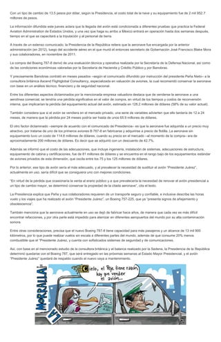 Con un tipo de cambio de 13.5 pesos por dólar, según la Presidencia, el costo total de la nave y su equipamiento fue de 2 mil 952.7
millones de pesos.
La información difundida este jueves aclara que la llegada del avión está condicionada a diferentes pruebas que practica la Federal
Aviation Administration de Estados Unidos, y una vez que haga su arribo a México entrará en operación hasta dos semanas después,
tiempo en el que se capacitará a la tripulación y al personal de tierra.
A través de un extenso comunicado, la Presidencia de la República reitera que la aeronave fue encargada por la anterior
administración (en 2012), luego del accidente aéreo en el que murió el entonces secretario de Gobernación José Francisco Blake Mora
y sus colaboradores, en noviembre de 2011.
La compra del Boeing 787-8 derivó de una evaluación técnica y operativa realizada por la Secretaría de la Defensa Nacional, así como
de las condiciones económicas valoradas por la Secretaría de Hacienda y Crédito Público y por Banobras.
Y precisamente Banobras contrató en meses pasados –según el comunicado difundido por instrucción del presidente Peña Nieto– a la
consultora británica Ascend Flightglobal Consultancy, especializada en valuación de aviones, la cual recomendó conservar la aeronave
con base en un análisis técnico, financiero y de seguridad nacional.
Entre los diferentes aspectos dictaminados por la mencionada empresa valuadora destaca que de venderse la aeronave a una
aerolínea comercial, se tendría una pérdida significativa en el valor de compra, en virtud de los tiempos y costos de reconversión
interna, que implicarían la pérdida del equipamiento actual del avión, estimada en 128.2 millones de dólares (58% de su valor actual).
También considera que si el avión se vendiera en el mercado privado, una serie de variables advierten que ello tardaría de 12 a 24
meses, de manera que la pérdida por 24 meses podría ser hasta de unos 65.9 millones de dólares.
El otro factor dictaminado –siempre de acuerdo con el comunicado de Presidencia– es que la aeronave fue adquirida a un precio muy
atractivo, por tratarse de uno de los primeros aviones B 787-8 en fabricarse y adquirirse a precio de flotilla. La aeronave sin
equipamiento tuvo un costo de 114.6 millones de dólares, cuando su precio en el mercado –al momento de la compra– era de
aproximadamente 200 millones de dólares. Es decir que se adquirió con un descuento de 42.7%.
Además se informó que el costo de las adecuaciones, que incluye ingeniería, instalación de sistemas, adecuaciones de estructura,
equipamiento de cabina y certificaciones, fue de 81 millones de dólares y se encuentra en el rango bajo de los equipamientos estándar
de aviones privados de esta dimensión, que oscila entre los 75 y los 125 millones de dólares.
Por lo anterior, ese tipo de avión sería el más adecuado, y al prevalecer la necesidad de sustituir el avión “Presidente Juárez”,
actualmente en uso, sería difícil que se consiguiera uno con mejores condiciones.
“En virtud de la pérdida que ocasionaría la venta al erario público y a que prevalecería la necesidad de renovar el avión presidencial a
un tipo de cambio mayor, se determinó conservar la propiedad de la citada aeronave”, cita el texto.
La Presidencia explica que Peña y sus colaboradores requieren de un transporte seguro y confiable, e inclusive describe las horas
vuelo y los viajes que ha realizado el avión “Presidente Juárez”, un Boeing 757-225, que ya “presenta signos de añejamiento y
obsolescencia”.
También menciona que la aeronave actualmente en uso se dejó de fabricar hace años, de manera que cada vez es más difícil
encontrar refacciones, y por otra parte está impedido para aterrizar en diferentes aeropuertos del mundo por su alta contaminación
sonora.
Entre otras consideraciones, precisa que el nuevo Boeing 787-8 tiene capacidad para más pasajeros y un alcance de 13 mil 900
kilómetros, por lo que puede realizar vuelos sin escala a diferentes partes del mundo, además de que consume 20% menos
combustible que el “Presidente Juárez, y cuenta con sofisticados sistemas de seguridad y de comunicaciones.
Así, con base en el mencionado estudio de la consultora británica y el balance realizado por la Sedena, la Presidencia de la República
determinó quedarse con el Boeing 787, que será entregado en las próximas semanas al Estado Mayor Presidencial, y el avión
“Presidente Juárez” quedará de respaldo cuando el nuevo vaya a mantenimiento.
 