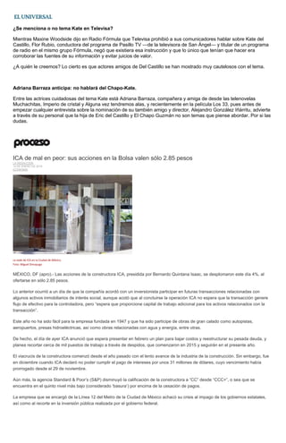¿Se menciona o no tema Kate en Televisa?
Mientras Maxine Woodside dijo en Radio Fórmula que Televisa prohibió a sus comunicadores hablar sobre Kate del
Castillo, Flor Rubio, conductora del programa de Pasillo TV —de la televisora de San Ángel— y titular de un programa
de radio en el mismo grupo Fórmula, negó que existiera esa instrucción y que lo único que tenían que hacer era
corroborar las fuentes de su información y evitar juicios de valor.
¿A quién le creemos? Lo cierto es que actores amigos de Del Castillo se han mostrado muy cautelosos con el tema.
Adriana Barraza anticipa: no hablará del Chapo-Kate.
Entre las actrices cuidadosas del tema Kate está Adriana Barraza, compañera y amiga de desde las telenovelas
Muchachitas, Imperio de cristal y Alguna vez tendremos alas, y recientemente en la película Los 33, pues antes de
empezar cualquier entrevista sobre la nominación de su también amigo y director, Alejandro González Iñárritu, advierte
a través de su personal que la hija de Eric del Castillo y El Chapo Guzmán no son temas que piense abordar. Por si las
dudas.
ICA de mal en peor: sus acciones en la Bolsa valen sólo 2.85 pesos
LA REDACCIÓN
14 DE ENERO DE 2016
ECONOMÍA
La sede de ICA en la Ciudad de México.
Foto: Miguel Dimayuga
MÉXICO, DF (apro).- Las acciones de la constructora ICA, presidida por Bernardo Quintana Isaac, se desplomaron este día 4%, al
ofertarse en sólo 2.85 pesos.
Lo anterior ocurrió a un día de que la compañía acordó con un inversionista participar en futuras transacciones relacionadas con
algunos activos inmobiliarios de interés social, aunque acotó que al concluirse la operación ICA no espera que la transacción genere
flujo de efectivo para la controladora, pero “espera que proporcione capital de trabajo adicional para los activos relacionados con la
transacción”.
Este año no ha sido fácil para la empresa fundada en 1947 y que ha sido partícipe de obras de gran calado como autopistas,
aeropuertos, presas hidroeléctricas, así como obras relacionadas con agua y energía, entre otras.
De hecho, el día de ayer ICA anunció que espera presentar en febrero un plan para bajar costos y reestructurar su pesada deuda, y
planea recortar cerca de mil puestos de trabajo a través de despidos, que comenzaron en 2015 y seguirán en el presente año.
El viacrucis de la constructora comenzó desde el año pasado con el lento avance de la industria de la construcción. Sin embargo, fue
en diciembre cuando ICA declaró no poder cumplir el pago de intereses por unos 31 millones de dólares, cuyo vencimiento había
prorrogado desde el 29 de noviembre.
Aún más, la agencia Standard & Poor’s (S&P) disminuyó la calificación de la constructora a “CC” desde “CCC+”, o sea que se
encuentra en el quinto nivel más bajo (considerado ‘basura’) por encima de la cesación de pagos.
La empresa que se encargó de la Línea 12 del Metro de la Ciudad de México achacó su crisis al impago de los gobiernos estatales,
así como al recorte en la inversión pública realizada por el gobierno federal.
 