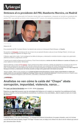 Detienen al ex presidente del PRI, Humberto Moreira, en Madrid
Humberto Moreira fue gobernador de Coahuila -donde dejó una megadeuda- y después se convirtió en presidente del
partido PRI, cuyo periodo se limitó a unos meses en 2011, previo a la campaña presidencial de Enrique Peña Nieto.
(Foto:Proceso)
Redacción AN
El ex presidente del PRI, Humberto Moreira, fue detenido este viernes en el Aeropuerto Madrid Barajas, en España.
De acuerdo con El Español, el arresto se dio “en el marco de una operación llevada a cabo por el juez Santiago Pedraz”, el mismo que
investiga los negocios irregulares de Oleguer Pujol.
A Moreira, según dicho medio, “se le investiga por los delitos de blanqueo y malversación cometidos durante su etapa como gobernador,
además de cohecho y organización criminal”.
Y apunta que la Unidad de Delincuencia Económica y Fiscal “tiene localizados a cientos de miles de dólares en cuentas en España, país
al que viajaba de manera asidua” últimamente.
Sobre la detención, el diario El País informó: “Figura sombría de la política mexicana, rodeado de sospechas de corrupción por las que fue
defenestrado políticamente tras escalar a las más altas esferas del poder como presidente del Partido Revolucionario Institucional
(PRI), Humberto Moreira ha sido detenido este viernes por la policía española a su llegada al aeropuerto de Madrid-Barajas bajo cargos de
blanqueo de dinero y malversación de fondos durante su etapa como gobernador del estado de Coahuila.
“Moreira (Saltillo, 1966) ha sido arrestado por la Unidad de Delincuencia Económica y Fiscal, órgano especializado en delitos de
capital, dentro de una operación dirigida por Santiago Pedraz, juez de la Audiencia Nacional, el tribunal que asume en España casos
criminales de especial envergadura como terrorismo, narcotráfico y entramados de desfalco”.
Analistas no ven cómo la caída del “Chapo” abata
corrupción, impunidad, violencia, narco…
Por Juan Luis García Hernández enero 15, 2016 - 00:05h 3 Comentarios
Expertos en seguridad acusaron que las estrategias del Gobierno en la materia no resuelven los problemas de fondo
porque el hacerlo, no les trae beneficios económicos ni políticos a las autoridades. ¿Qué le espera al país en el resto
del sexenio?
Ciudad de México, 15 de enero (SinEmbargo).– La estrategia del Gobierno de descabezar a los grupos criminales, como es el reciente
caso del líder del Cártel de Sinaloa, Joaquín “El Chapo” Guzmán Loera, no redujo en los últimos tres años la ola de violencia que azota al
país, demuestran datos oficiales.
 