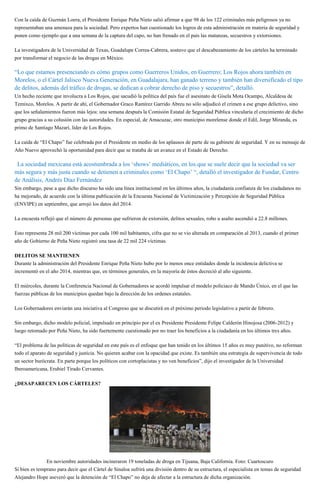Con la caída de Guzmán Loera, el Presidente Enrique Peña Nieto salió afirmar a que 98 de los 122 criminales más peligrosos ya no
representaban una amenaza para la sociedad. Pero expertos han cuestionado los logros de esta administración en materia de seguridad y
ponen como ejemplo que a una semana de la captura del capo, no han frenado en el país las matanzas, secuestros y extorsiones.
La investigadora de la Universidad de Texas, Guadalupe Correa-Cabrera, sostuvo que el descabezamiento de los cárteles ha terminado
por transformar el negocio de las drogas en México.
“Lo que estamos presenciando es cómo grupos como Guerreros Unidos, en Guerrero; Los Rojos ahora también en
Morelos, o el Cártel Jalisco Nueva Generación, en Guadalajara, han ganado terreno y también han diversificado el tipo
de delitos, además del tráfico de drogas, se dedican a cobrar derecho de piso y secuestros”, detalló.
Un hecho reciente que involucra a Los Rojos, que sacudió la política del país fue el asesinato de Gisela Mota Ocampo, Alcaldesa de
Temixco, Morelos. A partir de ahí, el Gobernador Graco Ramírez Garrido Abreu no sólo adjudicó el crimen a ese grupo delictivo, sino
que los señalamientos fueron más lejos: una semana después la Comisión Estatal de Seguridad Pública vincularía el crecimiento de dicho
grupo gracias a su colusión con las autoridades. En especial, de Amacuzac, otro municipio morelense donde el Edil, Jorge Miranda, es
primo de Santiago Mazarí, líder de Los Rojos.
La caída de “El Chapo” fue celebrada por el Presidente en medio de los aplausos de parte de su gabinete de seguridad. Y en su mensaje de
Año Nuevo aprovechó la oportunidad para decir que se trataba de un avance en el Estado de Derecho.
“La sociedad mexicana está acostumbrada a los ‘shows’ mediáticos, en los que se suele decir que la sociedad va ser
más segura y más justa cuando se detienen a criminales como ‘El Chapo’ “, detalló el investigador de Fundar, Centro
de Análisis, Andrés Díaz Fernández.
Sin embargo, pese a que dicho discurso ha sido una línea institucional en los últimos años, la ciudadanía confianza de los ciudadanos no
ha mejorado, de acuerdo con la última publicación de la Encuesta Nacional de Victimización y Percepción de Seguridad Pública
(ENVIPE) en septiembre, que arrojó los datos del 2014.
La encuesta reflejó que el número de personas que sufrieron de extorsión, delitos sexuales, robo u asalto ascendió a 22.8 millones.
Esto representa 28 mil 200 víctimas por cada 100 mil habitantes, cifra que no se vio alterada en comparación al 2013, cuando el primer
año de Gobierno de Peña Nieto registró una tasa de 22 mil 224 víctimas.
DELITOS SE MANTIENEN
Durante la administración del Presidente Enrique Peña Nieto hubo por lo menos once entidades donde la incidencia delictiva se
incrementó en el año 2014, mientras que, en términos generales, en la mayoría de éstos decreció al año siguiente.
El miércoles, durante la Conferencia Nacional de Gobernadores se acordó impulsar el modelo policiaco de Mando Único, en el que las
fuerzas públicas de los municipios quedan bajo la dirección de los ordenes estatales.
Los Gobernadores enviarán una iniciativa al Congreso que se discutirá en el próximo periodo legislativo a partir de febrero.
Sin embargo, dicho modelo policial, impulsado en principio por el ex Presidente Presidente Felipe Calderón Hinojosa (2006-2012) y
luego retomado por Peña Nieto, ha sido fuertemente cuestionado por no traer los beneficios a la ciudadanía en los últimos tres años.
“El problema de las políticas de seguridad en este país es el enfoque que han tenido en los últimos 15 años es muy punitivo, no reforman
todo el aparato de seguridad y justicia. No quieren acabar con la opacidad que existe. Es también una estrategia de supervivencia de todo
un sector burócrata. En parte porque los políticos con cortoplacistas y no ven beneficios”, dijo el investigador de la Universidad
Iberoamericana, Erubiel Tirado Cervantes.
¿DESAPARECEN LOS CÁRTELES?
En noviembre autoridades incineraron 19 toneladas de droga en Tijuana, Baja California. Foto: Cuartoscuro
Si bien es temprano para decir que el Cártel de Sinaloa sufrirá una división dentro de su estructura, el especialista en temas de seguridad
Alejandro Hope aseveró que la detención de “El Chapo” no deja de afectar a la estructura de dicha organización.
 