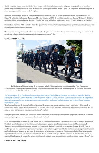 “Incide e impacta. De eso nadie tiene duda. Afecta porque puede llevar a la fragmentación del grupo, porque puede en lo inmediato
generar irrupción en los contactos en la red de protección. Así desaparecieron los Beltrán Leyva, Los Templarios. Aunque no es gratis, es
cierto que surgen también nuevas bandas”, explicó.
Durante la administración peñista, la ciudadanía ha sido informada de la caída de varios capos como Nazario Moreno González “El
Chayo” de la Familia Michoacana; Miguel Ángel Treviño Morales, “el Z40” de Los Zetas; Inés Coronel Barrera, “El Suegro” del Cártel
de Sinaloa; Mario Armando Ramírez Treviño, “El Pelón” del cártel del Golfo y Mario Núñez Meza, “El M10” del Cártel del Pacífico.
Por otro lado, el experto Pablo Monzalvo Pérez dijo que un Cártel es una estructura capaz de continuar operando desde las cárceles, por lo
que en las calles la inseguridad continuará.
“De ninguna manera significa que la delincuencia va acabar. Hay toda una estructura, ellos evidentemente pueden seguir controlando Y,
además, que ellos prevén qué pasa cuando alguien es detenido o muerto”, dijo.
GENDARMERÍA FALLIDA
La Gendarmería Nacional fue una de las promesas de Peña Nieto para terminar con la inseguridad. Foto: Cuartoscuro
La investigadora Guadalupe Correa aseveró que el Gobierno ha concentrado la seguridad para las empresas en vez de los ciudadanos,
como fue el caso “fallido” de la Gendarmería Nacional.
“La primera idea de la Gendarmería, cuando se sentó con el General Óscar Naranjo, no fue hacer un orden policial
como en Colombia. Cuando Rubido [Monte Alejandro Rubido García, entonces Comisionado Nacional de Seguridad]
lanzó el cuerpo resultó ser un cuerpo mucho más pequeño, y enfocado exclusivamente a la protección de intereses
económicos”, dijo.
“En el caso de Guerrero, de la mina GoldCorp, la cantidad de recursos que generan las minas es muy importante, y ahí es cuando se
acercan estos grupos, porque el costo de los suelos se hace más caro [los que rentan los ejidatarios] y empiezan las extorsiones. O si los
matan se van a ir, y la empresa puede comprar las tierras”, explicó.
Fue a principios de su Gobierno, que Peña Nieto anunció los seis ejes de su estrategia de seguridad, que prevé el combate de la violencia
con un enfoque regional y la creación de una Gendarmería Nacional.
En un artículo publicado en agosto del 2014, mismo mes en el que finalmente se creó, el semanario inglés, The Economist, señaló que el
Presidente se enfocó en promover las reformas estructurales, pero que eran raras las ocasiones en las que hablaba de seguridad.
“La nueva fuerza policial pomposamente llamada ‘La Gendarmería Nacional’, concebida en la campaña electoral de 2012. Tiene un
nombre que hace eco de precursores paramilitares europeas como la francesa, pero la realidad es mucho más modesta porque sólo contará
con 5 mil miembros. Tampoco se hará cargo de los esfuerzos de lucha contra el crimen del Ejército como el señor Peña había pensado
originalmente. En su lugar, será una rama adicional de la Policía Federal, con lo que la fuerza total suma 41 mil elementos. Tendrá la
responsabilidad especial de proteger los activos económicos de México, como las instalaciones petroleras, minas, granjas y demás”, citó.
CORRUPCIÓN: UN CÁNCER
 