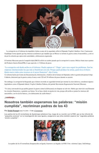 La corrupción en el Gobierno ha impedido el pleno avance de la seguridad, refirió el Diputado Virgilio Caballero. Foto: Cuartoscuro
Guadalupe Correa apuntó que hay intereses económicos que impiden que en México se termine la guerra contra el narcotráfico, y esto se
da por la colusión que opera entre autoridades y delincuencia organizada.
El Instituto Mexicano para la Competitividad (IMCO) refirió en octubre pasado que la corrupción le cuesta a México hasta nueve puntos
del Producto Interno Bruto(PIB), lo que equivale a 1.5 billones de pesos.
“La corrupción está desde arriba en el Gobierno. Puede capturar al ’ Chapo’, pero van a seguir los problemas. Son las
empresas internacionales las que más se benefician con esto. Porque quién produce las armas, quién lava el dinero.
Quién mueve todos estos recursos en el sector financiero”, dijo Correa.
Un informe hecho por Centro de Documentación, Información y Análisis de la Cámara de Diputados sobre la gestión del panista Felipe
Calderón, determinó que la guerra contra el narco costó 320 mil 30 millones de pesos durante su sexenio.
Sin embargo, la corrupción ha bloqueado que el dinero invertido en seguridad terminé por mermar la crisis delictiva, consideran algunos
legisladores como el Diputado federal, Virgilio Caballero Pedraza, del partido Movimiento Regeneración Nacional (Morena).
“Yo estoy convencido de que podría ganarse la guerra contra la delincuencia sin disparar un solo tiro. Habría que intervenir sencillamente
los circuitos financieros, y quitarles sus bienes. No se hace, desde mi puente de vista, porque allá arriba se juntan los intereses del
narcotráfico, con los de los bancos, y los delincuentes de cuello blanco”.
Nosotros también esperamos las palabras: “misión
cumplida”, recriminan padres de los 43
Por Shaila Rosagel enero 14, 2016 - 17:40h 3 Comentarios
Los padres de los 43 normalistas de Ayotzinapa señalaron hoy, luego de su reunión con la PGR, que se les informó de
“pequeños avances” en la investigación del caso Iguala y aseguraron que ellos también esperan las “sagradas palabras
‘misión cumplida’”.
Los padres de los 43 normalistas desaparecidos en Iguala, Guerrero a su llegada a la PGR. Foto: valentina López, SinEmbargo
 