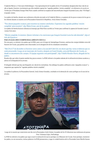 Ciudad de México a 14 de enero (SinEmbargo).- Una representación de los padres de los 43 normalistas desaparecidos hace más de un
año en Iguala, Guerrero, recriminaron que ellos también esperan las “sagradas palabras ‘misión cumplida”, en referencia a lo escrito en
Twitter por el Presidente Enrique Peña Nieto cuando confirmó la recaptura del narcotraficante Joaquín Guzamán Loera, alias “El Chapo”,
el pasado viernes.
Los padres de familia, durante una conferencia ofrecida esta tarde en la Ciudad de México, se quejaron de los pocos avances de los que se
les informó durante su reunión con la Procuradora General de la República, Arely Gómez Gonzáles.
“Nos dieron pequeños avances, pero nosotros no estamos satisfechos. Esperamos las sagradas palabras ‘misión
cumplida’ para nosotros”, dijo Mario Cesar, uno de los padres.
Los padres de familia hicieron referencia al mensaje que Peña Nieto escribió en Twitter para confirmar la captura de Guzmán Loera el
viernes 8 de enero:
“Misión cumplida: lo tenemos. Quiero informar a los mexicanos que Joaquín Guzmán Loera ha sido detenido”, dijo el
Jefe del Ejecutivo.
PGR ANALIZA DOS CUERPOS HALLADOS EN COCULA
Por otra parte, se informó a los padres que la PGR, junto con el Grupo de Antropólogos Forenses, analizan dos cuerpos hallados cerca del
basurero de Cocula, que podrían estar relacionados con la desaparición de los estudiantes normalistas.
“Del 24 al 27 de diciembre se hicieron varios cateos a la casa del Cabo Gil, nos dicen que hay varias evidencias que se
están procesando. Luego en un municipio de Cocula y después en Canal Grande, cerca del Basurero de Cocula, en
donde se encontraron dos cuerpos. El equipo argentino está participando”, dijo Vidulfo Rosales Sierra, abogado de los
padres.
Rosales dijo que sobre el quinto autobús hay pocos avances. La PGR informó a los padres además de la utilización de drones acuáticos y
aéreos en la búsqueda de los jóvenes.
El abogado informó que hay una búsqueda con vida de los normalistas. Sin embargo los padres calificaron como “pequeños avances” y
aseguraron que esperan las “sagradas palabras misión cumplida”.
Los padres le pidieron a la Procuradora General, Arely Gómez González, resultados en la detención de varios prófugos en el caso de los
jóvenes.
“Queremos que así como agarraron a ‘El Chapo’ en seis meses, agarren a esos prófugos, cómo es posible que no los
puedan encontrar”, dijo Melitón Ortega.
Luego de la reunión que sostuvieron este día con la Procuradora Arely Gómez, los padres de los 43 ofrecieron una conferencia de prensa.
Foto: Velentina López, SinEmbargo
La PGR les informó a los padres que sigue en pie la realización de nuevos peritajes en el Basurero de Cocula. Estos peritajes, insistieron
los padres, no son necesarios, incluso pidieron a la PGR pronunciarse y negar la verdad histórica del ex Procurador Jesús Murillo Karam.
 