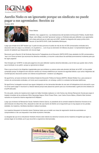 Aurelio Nuño es un ignorante porque un sindicato no puede
pagar a sus agremiados: Sección 22
14 enero, 2016
Pedro Matías
OAXACA, Oax. (pagina3.mx).- Las declaraciones del secretario de Educación Pública, Aurelio Nuño
Mayer, solo reflejan una total “ignorancia” porque un Sindicato esta para defender a sus agremiados
de la clase patronal que en este caso es la SEP, declaró la integrante del cuerpo jurídico de la
Sección 22 del SNTE-CNTE, Edith Santibáñez Bohórquez.
Luego que el titular de la SEP declaró que “a partir de esta quincena el sueldo de más de dos mil 200 comisionados sindicales de la
educación será con cargo a su sindicato y no al gobierno (…) con el que se ahorrarán mil millones de pesos”, la representante legal de l
sección 22 adelantó que interpondrán otro recurso legal.
Reconoció que la Sección 22 del Sindicato Nacional de Trabajadores de la Educación (SNTE-CNTE) tiene alrededor de 200 comisionados y
“aquí o en China se tienen que reconocer los derechos sindicales y si recurren a este abuso de autoridad promoveremos incidentes para que
les sigan pagando”.
Hizo hincapié que “el SNTE no esta para pagarnos sino para defender nuestros derechos laborales y eso le tiene que quedar claro a Nuño
que el sindicato no es patrón, aunque su ignorancia lo rebase”.
Pese a que se buscó a los dirigentes magisteriales para que emitieran su postura sobre esta decisión del titular de la SEP, no fue posible
contactarlo porque “la dirigencia de la Sección cambió sus números telefónicos por razones de seguridad debido a que varios integrantes del
Comité Ejecutivo Seccional cuentan con órdenes de aprehensión”, revelaron sus allegados.
De igual forma, se buscó al director del Instituto Estatal de Educación Pública de Oaxaca (IEEPO), Moisés Robles Cruz, para precisar el
número de comisionados sindicales y el monto que le suspenderían, sin embargo, prefirió no contestar las llamadas telefónicas.
De igual forma, la abogada reconoció que siguen trabajando con las demandas laborales de casi seis mil trabajadores de la educación a que
no se les quiere pagar ni reconocer su relación laboral porque esas plazas las quieren para sus incondicionales o gente de otros estados sin
el perfil adecuado.
Por otra parte, cientos de maestros de la región de Valles Centrales realizaron un mitin frente a las oficinas Reinserción Social para exigir el
traslado inmediato de los profesores Othón Nazariega Segura, Efraín Picaso Pérez, Juan Carlos Orozco Matus y Roberto Abel Jiménez,
recluidos en el penal de máxima seguridad de El Altiplano.
Luego que el director de Reinserción Social, Heriberto Antonio García, ex presidente de la comisión estatal de Derechos Humanos en la
administración de Ulises Ruiz Ortiz, desacató la orden del Juez Quinto de Distrito con el argumentó que no hay espacio en los penales
estatales, los maestros y familiares decidieron realizar la protesta.
Los maestros bloquearon la Avenida Lázaro Cárdenas hasta que se instaló una mesa de negociación donde las autoridades se
comprometieron a dar una respuesta a mas tardar el próximo miércoles.
La abogada dijo que el ex ombudsman Heriberto Antonio está violando los derechos humanos de los maestros al negarles que sigan su
proceso legan en la entidad, por lo que recurrirán a organismos internacionales.
 