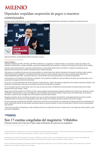 Diputados respaldan suspensión de pagos a maestros
comisionados
El priista Jorge Carlos Ramírez, la panista Cecilia Romero y el perredista Xavier Nava coincidieron al celebrar la aplicación de las
disposiciones derivadas de la reforma educativa.
Jorge Carlos Ramírez, vicecoordinador del PRI en San Lázaro. (Especial )
FERNANDO DAMIÁN14/01/2016 08:08 PM
Ciudad de México
Diputados federales del PRI, del PAN y del PRD manifestaron su respaldo a la determinación de suspender el pago de sueldos a los
maestros comisionados a tareas sindicales, aunque los representantes de la oposición cuestionaron la tardanza en aplicar dicha medida.
El priista Jorge Carlos Ramírez, la panista Cecilia Romero y el perredista Xavier Nava coincidieron al celebrar la aplicación de las
disposiciones derivadas de la reforma constitucional en materia educativa.
“Me parece una medida de orden que era imprescindible; un primer logro de la reforma educativa es mantener la certeza sobre quiénes
efectivamente están trabajando en el sistema educativo nacional y que el sindicato asuma el costo de quienes están asignados a
responsabilidades gremiales”, puntualizó Ramírez, vicecoordinador de la bancada priista en la Cámara de Diputados.
Instó asimismo a la Secretaría de Hacienda a reasignar a los programas sociales los casi mil millones de pesos que se ahorrarían con la
suspensión de pagos al personal comisionado.
En su turno, la vicecoordinadora de Acción Nacional, Cecilia Romero, calificó de positiva la aplicación de la reforma educativa respecto a los
profesores comisionados, pero puso en entredicho la demora para llevarla a la práctica.
“A mí me parece que es un poco tarde, pero es lo que se tiene que hacer y finalmente se está poniendo en práctica esto que se debió
haberse hecho hace tiempo”, indicó.
Negó que la fracción panista en el Palacio de San Lázaro regatee reconocimientos al gobierno federal, pero advirtió que “tampoco se trata
de felicitarlo calurosamente, porque es obligación de la Secretaría de Educación Pública cumplir la ley y los lineamientos de la reforma
educativa, y parte de esto es pagar solo a los maestros que están dando clases”.
Respecto al destino de los mil millones de pesos a los que se refirió el secretario Aurelio Nuño, la diputada federal recomendó analizar
cuidadosamente la reconducción presupuestal, sobre todo cuando en el sistema educativo existen muchísimos rezagos.
El vocero del grupo parlamentario del PRD, Xavier Nava, coincidió en que la decisión de suspender los pagos al personal comisionado fue
tardía, sobre todo cuando las autoridades educativas sabían ya quiénes estaban en esas circunstancias y cuántos recursos representaba
esa situación.
“Ahora hay que saber, transparentar y estar enterados de cómo se utilizó ese recurso y a quién sirvió, si se utilizó para hacer política o qué”,
puntualizó el legislador.
Son 17 cuentas congeladas del magisterio: Villalobos
Protestan maestros de la Sección 22 para exigir la liberación de cuatro de sus compañeros
por Yadira Sosa Cruz el Viernes 15 de enero de 2016 - 05:00:02
La Comisión Política e integrantes de la Sección 22 del magisterio oaxaqueño protestaron ayer frente a la Dirección de Reinserción Social de Oaxaca, para demandar el
traslado a Oaxaca de los cuatro profesores detenidos en octubre y presos en el penal de El Altiplano.
Encabezados por el secretario de Organización, Francisco Villalobos, un grupo no mayor a los 100 trabajadores pidió una mesa de atención a las autoridades de
Reinserción Social de la Secretaría de Educación Pública (SSP), donde fueron recibidos media hora después de iniciar la protesta.
Ahí los manifestantes demandaron la liberación de Othón Nazariega Segura, Efraín Picazo, Juan Carlos Orozco Matus y Roberto Abel Jiménez García, de quienes
aseguraron son inocentes de los delitos que se les imputa.
 