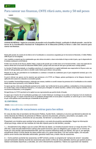 Para sanear sus finanzas, CNTE rifará auto, moto y 50 mil pesos
FUENTE
CIUDAD DE MÉXICO.- Según los acuerdos alcanzados en la Asamblea Estatal –realizada el sábado pasado–, una de las
tareas de la Coordinadora Nacional de Trabajadores de la Educación (CNTE) es llevar a cabo este concurso para
sanear sus finanzas.
Desde julio pasado, las cuentas de los líderes de la Coordinadora se encuentran congeladas por la Secretaría de Hacienda y Crédito Público
(SHCP) para ser investigadas.
Ayer, también se anunció que los comisionados que aún cobran sin asistir a clases serán dados de baja en todo el país y que la depuración de
la nómina continuará a nivel federal.
El líder de la Sección 22 de Oaxaca, Rubén Núñez, aceptó el año pasado que no daba clases en la Normal de Putla –como está registrado de
manera oficial ante la Secretaría de Educación Pública (SEP)– porque tenía una toma de nota que le permite hacer trabajo político.
La Sección 22 había determinado, en Asambleas anteriores, la recuperación de su capital solicitando una cooperación de 20 pesos entre sus
más de 81 mil agremiados, pero ahora se decidió vender boletos para obtener estos premios.
Después de la rifa, otra prioridad de la Coordinadora es continuar revisando las condiciones para el paro magisterial nacional, que se ha
anunciado desde 2013.
Se prevé reforzar sus apoyos con los maestros que pertenecen a la CNTE en Chiapas, quienes participaron en los bloqueos durante la
aplicación del examen de evaluación en noviembre pasado.
En la Asamblea Nacional Representativa, celebrada esta semana, también se acordó retomar las protestas de la Coordinadora en los estados
donde tienen mayor presencia y en la Ciudad de México.
Se espera que hoy exista una movilización nacional en los estados “por la libertad de los presos políticos; continuidad en el desconocimiento
de Aurelio Nuño; contra la Reforma Educativa; y el examen para el despido. Se tendrán marchas y mítines en los congresos estatales, en las
secretarías de Educación y en los juzgados”.
De igual forma, la CNTE marchará en la capital con una representación que partirá desde el Senado.
Se espera que el martes 26, la Coordinadora participe en la Acción Global por Ayotzinapa con un mitin en la Suprema Corte de Justicia de
la Nación para que “se respete el derecho de los 43 estudiantes desaparecidos al acceso pleno a la justicia, en razón de que se corre el riesgo
de que varios policías sean exonerados por el homicidio de los jóvenes”.
Mes y medio de vacaciones extras para los niños
En cosa de diez días el secretario de Educación Pública, Aurelio Nuño, realizará un anuncio que llamará la atención de
varias decenas de millones de personas en México: alumnos de prescolar, primaria y secundaria, sus papás, y los
maestros, trabajadores y directores de sus escuelas. Se llamará “La escuela al centro”.
Presentará una iniciativa para cambiar la ley educativa y una serie de acuerdos secretariales. Según la información
oficial que tengo, estas son las medidas de más alto impacto para la vida familiar y escolar:
1.— Actualmente la ley obliga a que se cursen 200 días de clases. La iniciativa buscará marcar un rango de entre 170 y
200 días. Cada escuela determinará cuántos días quiere funcionar, pero es obligatorio que cumpla con un mínimo de
horas por ciclo escolar (aproximadamente 800, pero los números definitivos están por fijarse). Así que si, por ejemplo,
actualmente ofrece 4 horas diarias de clase puede subir a 6 y ganar días libres. Con las nuevas reglas, una escuela
podría cerrar treinta días laborales adicionales, ganando hasta mes y medio más de vacaciones.
2.— Como podrían aumentar las vacaciones, la SEP echará a andar un programa de “campos de verano”: escuelas
que permanecerán abiertas durante las vacaciones para recibir a niños de varios planteles vecinos que quieran acudir a
realizar actividades deportivas y culturales, así como reforzamiento académico. Habrá una supervisión de maestros
 