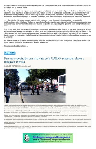 contratados especialmente para ello, pero el grueso de los responsables serán los estudiantes normalistas que podrán
completar ahí su servicio social.
3.— Algo que será de alto impacto para los colegios privados es que ya no será obligatorio destinar el último viernes de
cada mes para la junta de los consejos técnicos. Podrán hacerlo en las tardes o los sábados, así que no tendrán que
suspender clases para ello. Será su decisión y acuerdo con los padres de familia. Las escuelas públicas seguirán
haciéndolo como siempre porque la autoridad federal no tiene presupuesto para pagar las horas extras que implicaría.
4.— Se reducirán las exigencias de papeleo a los maestros —una de sus principales quejas— impulsando
subdirecciones administrativas. El plan, de acuerdo con fuentes involucradas, es que los profesores que reprueben sus
evaluaciones y los “comisionados sindicales” que ya no pueden ser pagados por el gobierno sean reasignados a estas
áreas.
5.— Como parte de la megainyección de dinero programada para las escuelas durante lo que resta del sexenio, 75 mil
escuelas (las de tiempo completo y las incluidas en el programa de reforma educativa) tendrán un flujo de alrededor de
100 mil pesos por ciclo escolar que puedan usar en gasto corriente, y así evitar historias como los vidrios rotos que
tardan meses en repararse o los baños descompuestos que aguardan los eternos tiempos burocráticos antes de volver
a funcionar.
La idea de la SEP es que todo entre en vigor a partir del ciclo escolar 2016-2017, excepto los “campos de verano” que
quizá podrían estrenarse en medio año. Se está sopesando.
historiasreportero@gmail.com [1]
Fracasa negociación con sindicato de la UABJO; suspenden clases y
bloquean avenida
CARLOS TORRES @karlostorresh
Oaxaca.-Después del fracaso de tres mesas de negociación con los representantes y administrativos de la Universidad Autónoma Benito Juárez de Oaxaca (UABJO), los
integrantes del Sindicato Trabajadores y Empleados de Universidad Autónoma Benito Juárez de Oaxaca (STEUABJO) anunciaron realizarán una su serie de protestas, además
que suspendieron labores a partir de las 10:00 de la mañana de este jueves y dejaron sin clases a 25 mil alumnos que toman clases en Ciudad Universitaria.
El secretario general de STEUABJO, José Antonio Rivera sostuvo que no van a postergar el emplazamiento a huelga que hicieron para el próximo 31 de enero, por lo que
amenazaron que cumplida la fecha paralizarán la universidad en caso de no se llegue a un acuerdo con la Rectoría.
De Igual forma el portavoz de los sindicalizados comentó que en caso que estalle la huelga pedirán apoyo a otras gremiales como la sección 22 del Sindicato Nacional de
Trabajadores de la Educación, el Sindicato de Telefonista y el Sindicato de Electricistas.
El representante de los trabajadores inconformes informó que de los 52 puntos del pliego petitorio entregados el año pasado solo pactaron 12 de los cuales solo se resolvieron dos.
Además del bloqueó que hicieron sobre Avenida Universidad, los manifestantes anunciaron que en el transcurso de la semana tomaran los accesos al Palacio de Gobernó y
Ciudad Administrativa
Entre las demandas de la STEUABJO se encuentra una retabulación salarial, el retiro de los trabajadores de confianza que han sido contratados por la rectoría para pagar favores
personales y la basificación de trabajadores eventuales.
 