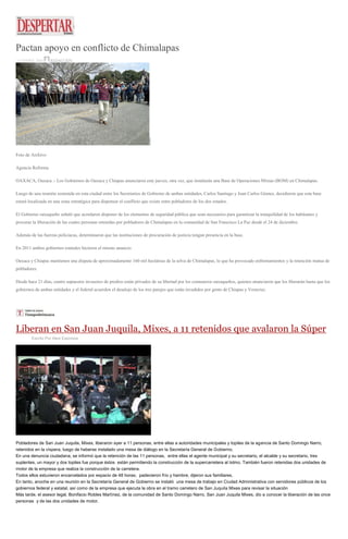 Pactan apoyo en conflicto de Chimalapas
15 ENERO, 2016 REDACCIÓN
Foto de Archivo
Agencia Reforma
OAXACA, Oaxaca .- Los Gobiernos de Oaxaca y Chiapas anunciaron este jueves, otra vez, que instalarán una Base de Operaciones Mixtas (BOM) en Chimalapas.
Luego de una reunión sostenida en esta ciudad entre los Secretarios de Gobierno de ambas entidades, Carlos Santiago y Juan Carlos Gómez, decidieron que esta base
estará localizada en una zona estratégica para dispensar el conflicto que existe entre pobladores de los dos estados.
El Gobierno oaxaqueño señaló que acordaron disponer de los elementos de seguridad pública que sean necesarios para garantizar la tranquilidad de los habitantes y
procurar la liberación de las cuatro personas retenidas por pobladores de Chimalapas en la comunidad de San Francisco La Paz desde el 24 de diciembre.
Además de las fuerzas policiacas, determinaron que las instituciones de procuración de justicia tengan presencia en la base.
En 2011 ambos gobiernos estatales hicieron el mismo anuncio.
Oaxaca y Chiapas mantienen una disputa de aproximadamente 160 mil hectáreas de la selva de Chimalapas, lo que ha provocado enfrentamientos y la retención mutua de
pobladores.
Desde hace 21 días, cuatro supuestos invasores de predios están privados de su libertad por los comuneros oaxaqueños, quienes anunciaron que los liberarán hasta que los
gobiernos de ambas entidades y el federal acuerden el desalojo de los tres parajes que están invadidos por gente de Chiapas y Veracruz.
Liberan en San Juan Juquila, Mixes, a 11 retenidos que avalaron la Súper
Escrito Por Alexi Espinoza
Pobladores de San Juan Juquila, Mixes, liberaron ayer a 11 personas, entre ellas a autoridades municipales y topiles de la agencia de Santo Domingo Narro,
retenidos en la víspera, luego de haberse instalado una mesa de diálogo en la Secretaría General de Gobierno.
En una denuncia ciudadana, se informó que la retención de las 11 personas, entre ellas el agente municipal y su secretario, el alcalde y su secretario, tres
suplentes, un mayor y dos topiles fue porque éstos están permitiendo la construcción de la supercarretera al Istmo. También fueron retenidas dos unidades de
motor de la empresa que realiza la construcción de la carretera.
Todos ellos estuvieron encarcelados por espacio de 48 horas; padecieron frío y hambre, dijeron sus familiares.
En tanto, anoche en una reunión en la Secretaría General de Gobierno se instaló una mesa de trabajo en Ciudad Administrativa con servidores públicos de los
gobiernos federal y estatal, así como de la empresa que ejecuta la obra en el tramo carretero de San Juquila Mixes para revisar la situación
Más tarde, el asesor legal, Bonifacio Robles Martínez, de la comunidad de Santo Domingo Narro, San Juan Juquila Mixes, dio a conocer la liberación de las once
personas y de las dos unidades de motor.
 