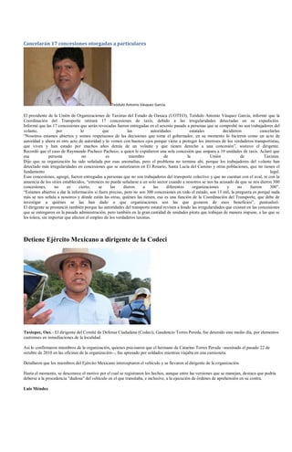 Cancelarán 17 concesiones otorgadas a particulares




                                                  Teódulo Antonio Vásquez García.

El presidente de la Unión de Organizaciones de Taxistas del Estado de Oaxaca (UOTEO), Teódulo Antonio Vásquez García, informó que la
Coordinación del Transporte retirará 17 concesiones de taxis, debido a las irregularidades detectadas en su expedición.
Informó que las 17 concesiones que serán revocadas fueron entregadas en el sexenio pasado a personas que se comprobó no son trabajadores del
volante,            por           lo           que          las           autoridades          estatales          decidieron            cancelarlas
“Nosotros estamos abiertos y somos respetuosos de las decisiones que tome el gobernador, en su momento lo hicieron como un acto de
autoridad y ahora es otro acto de autoridad y lo vemos con buenos ojos porque viene a proteger los intereses de los verdaderos transportistas,
que viven y han estado por muchos años detrás de un volante y que tienen derecho a una concesión”, sostuvo el dirigente.
Recordó que el caso de Raymundo Pacheco Pacheco, a quien le expidieron una sola concesión que ampara a 10 unidades de taxis. Aclaró que
esa             persona            no           es           miembro             de           la           Unión            de            Taxistas.
Dijo que su organización ha sido señalada por esas anomalías, pero el problema no termina ahí, porque los trabajadores del volante han
detectado más irregularidades en concesiones que se autorizaron en El Rosario, Santa Lucía del Camino y otras poblaciones, que no tienen el
fundamento                                                                                                                                   legal.
Esas concesiones, agregó, fueron entregadas a personas que no son trabajadores del transporte colectivo y que no cuentan con el aval, ni con la
anuencia de los sitios establecidos, “entonces no puede señalarse a un solo sector cuando a nosotros se nos ha acusado de que se nos dieron 300
concesiones,       no     es     cierto,    se     las    dieron     a     las     diferentes    organizaciones      y    no      fueron     300”.
“Estamos abiertos a dar la información si fuera preciso, pero no son 300 concesiones en todo el estado, son 13 mil, la pregunta es porqué nada
más se nos señala a nosotros y dónde están las otras, quiénes las tienen, esa es una función de la Coordinación del Transporte, que debe de
investigar a quiénes se las han dado o que organizaciones son las que gozaron de esos beneficios”, puntualizó.
El dirigente se pronunció también porque las autoridades del transporte estatal revisen a fondo las irregularidades que existen en las concesiones
que se entregaron en la pasada administración, pero también en la gran cantidad de unidades pirata que trabajan de manera impune, a las que se
les tolera, sin importar que afecten el empleo de los verdaderos taxistas.




Detiene Ejército Mexicano a dirigente de la Codeci




Tuxtepec, Oax.- El dirigente del Comité de Defensa Ciudadana (Codeci), Gaudencio Torres Pereda, fue detenido este medio día, por elementos
castrenses en inmediaciones de la localidad.

Así lo confirmaron miembros de la organización, quienes precisaron que el hermano de Catarino Torres Pereda –asesinado el pasado 22 de
octubre de 2010 en las oficinas de la organización--, fue apresado por soldados mientras viajaba en una camioneta.

Detallaron que los miembros del Ejército Mexicano interceptaron el vehículo y se llevaron al dirigente de la organización.

Hasta el momento, se desconoce el motivo por el cual se registraron los hechos, aunque entre las versiones que se manejan, destaca que podría
deberse a la procedencia “dudosa” del vehículo en el que transitaba, e inclusive, a la ejecución de órdenes de aprehensión en su contra.

Luis Méndez
 