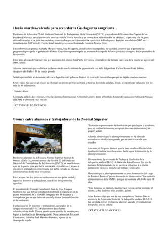 Harán marcha-calenda para recordar la Guelaguetza sangrienta
Profesores de la Sección 22 del Sindicato Nacional de Trabajadores de la Educación (SNTE) y seguidores de la Asamblea Popular de los
Pueblos de Oaxaca, participarán en la marcha calenda "Por la Justicia y en contra de la militarización en México", el próximo día 16, para
demandar castigo a los policías estatales y municipales que participaron en la represión a la Guelaguetza Popular, sucedida en 2007, en
inmediaciones del Cerro del Fortín, donde resultó gravemente lesionado Emeterio Marino Cruz.

En conferencia de prensa, Keherly Marino Franco, hija del appista, donde estuvo acompañada de su padre, sostuvo que la protesta fue
programada para pedir al gobernador Gabino Cué Monteagudo cumplir su promesa de campaña de hacer justicia y castigar a los responsables de
la represión.

Entre esto, el caso de Marino Cruz y el asesinato de Lorenzo San Pablo Cervantes, cometido por la llamada caravana de la muerte en agosto del
2006, señaló.

Además, mencionó que también se reclamará en la marcha calenda la presentación con vida del profesor Carlos Román René Salazar,
desaparecido desde el 14 de marzo pasado.

Señaló que también se demandará el cese a la política del gobierno federal en contra del narcotráfico porque ha dejado muchos muertos.

Cruz Franco dijo que en el zócalo se efectuará un evento político cultural al final de la marcha calenda, donde se encenderán veladoras por los
más de 46 mil muertos.

Cuándo, dónde

La marcha saldrá a las 16 horas, sobre la Carretera Internacional "Cristóbal Colón", frente al Instituto Estatal de Educación Pública de Oaxaca
(IEEPO), y terminará en el zócalo.

OCTAVIO VÉLEZ ASCENCIO




Bronca entre alumnos y trabajadores de la Normal Superior
                                                                            "Pretenden supuestamente la destitución por privilegiar la academia,
                                                                            pero en realidad solamente persiguen intereses económicos y de
                                                                            grupo", señaló.

                                                                            Además, observó que la planta permanente no ha laborado
                                                                            normalmente desde enero pasado por no asistir o acudir con
                                                                            retardos.

                                                                            Ante esto, el dirigente destacó que la base estudiantil ha decidido
                                                                            igualmente realizar movilizaciones hasta lograr la remoción de la
                                                                            planta permanente.
Profesores-alumnos de la Escuela Normal Superior Federal de
Oaxaca (ENSFO), pertenecientes a la Sección 22 del Sindicato                Mientras tanto, la secretario de Trabajo y Conflictos de la
Nacional de Trabajadores de la Educación (SNTE), se manifestaron            delegación sindical D-II-214, Gabriela Arias Romero dijo que la
ayer en la puerta principal de la institución e impidieron el acceso a      decisión del estudiantado de no permitir el ingreso a la planta
docentes y trabajadores en represalia por haber cerrado las oficinas        permanente viola sus derechos al trabajo y sindicales.
administrativas desde hace tres meses.
                                                                            Mencionó que la planta permanente reclama la remoción del cargo
En el acceso, las dos partes se enfrascaron en una pelea verbal y           de Ramírez Ramírez "por su intención de democratizar" los espacios
según los docentes y trabajadores, una de sus integrantes fue               administrativos de la ENSFO porque se mantiene ahí desde hace 19
agredida.                                                                   años.

El presidente del Consejo Estudiantil, Juan de Dios Vásquez                 "Esta demanda se planteó a la dirección y como no fue atendido el
Martínez dijo que la base estudiantil determinó la separación de la         asunto, se fue haciendo más grande", asentó.
planta permanente de la ENSFO, integrada por 34 docentes y
trabajadores, por no ser factor de unidad y causar desestabilización        Arias Romero dijo que una de sus compañeros, Dolores García,
en la institución.                                                          secretaria de Asistencia Social de la delegación sindical D-II-214,
                                                                            fue agredida por los profesores-alumnos cuando pretendía tomar
Explicó que los 34 docentes y trabajadores, agrupados en la                 fotografías con su celular.
delegación sindical D-II-214 clausuraron las oficinas
administrativas desde febrero pasado como medida de presión para             OCTAVIO VÉLEZ ASCENCIO
lograr la destitución de la encargada del Departamento de Recursos
Financieros, Eréndira Ruth Ramírez Ramírez, a pesar de su
desempeño regular.
 
