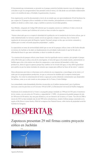 El documental que recientemente se presentó en el parque central de Juchitán muestra voces de indígenas que
coinciden en que los aerogeneradores han atentado contra la tierra y la vida desde sus actividades tradicionales
como es la siembra de maíz, el bordado, la gastronomía y la pesca.
Esta organización social ha documentado a través de un estudio que son aproximadamente 30 mil hectáreas las
que ocupan los 23 parques eólicos instalados en tierras istmeñas, principalmente en terrenos comunales y
ejidales en donde se cultiva maíz, sorgo y también se practica la actividad ganadera.
Sara Méndez, integrante de Código DH informó que la campaña consiste en visibilizar el video a través de
redes sociales y mostrar que la defensa de la tierra se hace en todos los espacios.
“Hemos observado que no se respeta la identidad de la población con la instalación de las torres eólicas, que se
están industrializando los terrenos cuando son de uso agrícola y tampoco está muy claro el tema de la
regulación de tierras por parte del Registro Agrario Nacional, porque se dice que son tierras comunales y
ejidales pero se están volviendo pequeñas propiedades”, explicó.
La especialista en temas de territorialidad señaló que en uno de los parques eólicos como es Bii Ioxho ubicado
en terrenos de Juchitán se ha dado un desplazamiento de actividades tradicionales lo que ha llevado a la
dificultad de hacer lo que antes realizaban, es decir la siembra de cultivos.
“La construcción de parques eólicos como hemos visto ha significado nuevos caminos, por ejemplo el parque
eólico Bii Ioxho que se ubica cerca de la zona lagunar, el tema del agua se ha notado mucho, anteriormente se
hallaba agua a dos o tres metros nos dicen los campesinos y eran terrenos de humedad, es decir muy
productivos, ahora el agua no aparece porque hay cambios en los niveles del agua, es muy difícil generalizar
pero podría ser por las tantas toneladas de cemento que ocupan para edificar las bases de las torres”, expresó.
Otras afectaciones previstas se relacionan con la colisión de aves migratorias y murciélagos en las torres y el
ruido que los aerogeneradores producirán, sin que se conozcan las medidas que la empresa tomará para
mitigarlos. Así como la contaminación de tierras y aguas por aceites altamente contaminantes que desprenden
las turbinas, como ya se está viendo en otros parques de La Venta y Unión Hidalgo.
Las comunidades están demandando derechos reconocidos en el ámbito internacional y por el gobierno
mexicano como los previstos en el Convenio 169 de la OIT y la Declaración Universal de Pueblos Indígenas.
Finalmente de la instalación de La Venta I, un pequeño parque instalado en 1994 por la CFE para el monitoreo
de los vientos, con seis torres de 30 metros y capacidad de 1.5 MW, a la presencia de grandes parques de más
de 100 torres de 80 metros, hay una gran distancia y un uso intensivo de la tierra y el viento. Tan sólo de 2006 a
inicios de 2014 se han instalado más de mil 300 torres eoloeléctricas, siendo el último parque construido en la
región el Bii Hioxo (viento fuerte), filial de la empresa Gas Natural Fenosa, sobre tierras de propiedad social de
Juchitán de Zaragoza.
Zapotecos presentan 29 mil firmas contra proyecto
eólico en Juchitán
22 JUNIO, 2016 DESPERTAROAX
Agencia Reforma
 