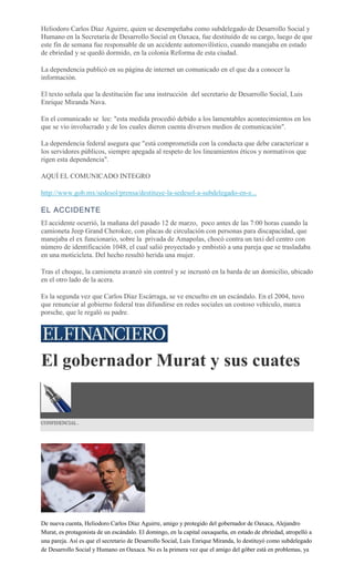 Heliodoro Carlos Díaz Aguirre, quien se desempeñaba como subdelegado de Desarrollo Social y
Humano en la Secretaría de Desarrollo Social en Oaxaca, fue destituído de su cargo, luego de que
este fin de semana fue responsable de un accidente automovilístico, cuando manejaba en estado
de ebriedad y se quedó dormido, en la colonia Reforma de esta ciudad.
La dependencia publicó en su página de internet un comunicado en el que da a conocer la
información.
El texto señala que la destitución fue una instrucción del secretario de Desarrollo Social, Luis
Enrique Miranda Nava.
En el comunicado se lee: "esta medida procedió debido a los lamentables acontecimientos en los
que se vio involucrado y de los cuales dieron cuenta diversos medios de comunicación".
La dependencia federal asegura que "está comprometida con la conducta que debe caracterizar a
los servidores públicos, siempre apegada al respeto de los lineamientos éticos y normativos que
rigen esta dependencia".
AQUÍ EL COMUNICADO INTEGRO
http://www.gob.mx/sedesol/prensa/destituye-la-sedesol-a-subdelegado-en-e...
EL ACCIDENTE
El accidente ocurrió, la mañana del pasado 12 de marzo, poco antes de las 7:00 horas cuando la
camioneta Jeep Grand Cherokee, con placas de circulación con personas para discapacidad, que
manejaba el ex funcionario, sobre la privada de Amapolas, chocó contra un taxi del centro con
número de identificación 1048, el cual salió proyectado y embistió a una pareja que se trasladaba
en una moticicleta. Del hecho resultó herida una mujer.
Tras el choque, la camioneta avanzó sin control y se incrustó en la barda de un domicilio, ubicado
en el otro lado de la acera.
Es la segunda vez que Carlos Díaz Escárraga, se ve encuelto en un escándalo. En el 2004, tuvo
que renunciar al gobierno federal tras difundirse en redes sociales un costoso vehículo, marca
porsche, que le regaló su padre.
El gobernador Murat y sus cuates
CONFIDENCIAL .
De nueva cuenta, Heliodoro Carlos Díaz Aguirre, amigo y protegido del gobernador de Oaxaca, Alejandro
Murat, es protagonista de un escándalo. El domingo, en la capital oaxaqueña, en estado de ebriedad, atropelló a
una pareja. Así es que el secretario de Desarrollo Social, Luis Enrique Miranda, lo destituyó como subdelegado
de Desarrollo Social y Humano en Oaxaca. No es la primera vez que el amigo del góber está en problemas, ya
 