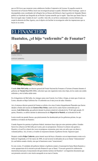 que en 2014 tuvo que renunciar como subdirector Jurídico Corporativo de Liconsa. En aquella ocasión la
Secretaría de la Función Pública inició una investigación porque su padre, Heliodoro Díaz Escárraga –quien se
desempeñaba como coordinador de la Región Sur en Oaxaca del Infonavit, bajo la gestión de Alejandro Murat–
publicó en Facebook una fotografía de un Porche Cayman amarillo que le regaló: “Que bien que Santa Claus te
llevó mi regalo mijo. Cuidalo eh (sic)”, escribió. Ante ello, en un breve comunicado, Liconsa informó que
aceptó la dimisión de Díaz Aguirre, con el objetivo de facilitar la investigación sobre las imputaciones que se
hacen en su contra.
Huatulco, ¿el hijo “enfermito” de Fonatur?
Ciudad Abierta
GUSTAVO ARMENTA
Cuando John McCarthy era director general del Fondo Nacional de Fomento al Turismo (Fonatur) durante el
gobierno de Vicente Fox(2000-2006), solía decir que este organismo tenía cinco hijos, de los cuales uno estaba
enfermito y otro le había salido tonto.
En el diagnóstico de McCarthy, los vástagos sanos eran Cancún, Los Cabos e Ixtapa, en tanto que el tonto era
Loreto, ubicado en Baja California Sur. El enfermito era el más joven de todos: Huatulco.
Así, el entonces director general de Fonatur se refería a los cinco Centros Integralmente Planeados que fueron
ideados a finales del sexenio de Gustavo Díaz Ordaz, cuatro de los cuales fueron construidos por su
sucesor, Luis Echeverría, que gobernó durante la primera mitad de la década de los 70 del siglo pasado. El
quinto, Huatulco, se edificó durante la administración de Miguel de la Madrid, en la década de los 80.
Loreto resultó tan grande fracaso, que prácticamente fue desahuciado por los gobiernos priistas, los que
también se olvidaron de Huatulco.
Cuando llegaron los panistas al gobierno federal, intentaron hacer algo por estos parientes pobres. Grandes
fueron los esfuerzos de McCarthy por Loreto, pero no prosperaron. Entonces le echaron más ganitas a
Huatulco, al cual Fox relanzó dos veces en pomposas ceremonias, pero más con saliva que con dinero y
voluntad política. Así, el tonto y el malito no mejoraron durante el gobierno foxista. Siguieron igual.
Después vendría Felipe Calderón, quien intentó sacar del hoyo a Huatulco con un impresionante evento en la
bahía de Tangolunda, el 25 de marzo de 2008, al cual tuvieron la delicadeza de ya no llamar “relanzamiento”
(lo cual habría sonado a burla), sino que lo bautizaron como “renacimiento”.
En este evento, 22 entidades del gobierno federal, el gobierno estatal, el municipal de Santa María Huatulco y
varias agrupaciones de la iniciativa privada firmaron lo que se llamó: “Convenio general de colaboración
interinstitucional para el renacimiento del gran destino turístico de Huatulco”, un larguísimo documento que
casi prometía convertir a este rincón oaxaqueño en un nuevo Cancún.
 