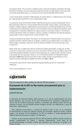 Ahí, Calderón afirmó: “En el convenio se establecen metas concretas de mi gobierno, del gobierno del estado,
del gobierno municipal y del sector empresarial, porque puedo decirles con toda claridad y certeza que vamos
en serio para que Huatulco renazca y se convierta en el nuevo polo de desarrollo turístico del país”.
A este renovado intento lo llamaron “El Renacimiento de un Gran Destino”, y Calderón destacó cinco acciones
que, según prometió, beneficiarían a corto y mediano plazo al lugar:
La construcción de dos mil 500 cuartos de hotel. Emprender dos proyectos carreteros fundamentales: Oaxaca-
Mitla-Tehuantepec-Salina Cruz y Oaxaca-Huatulco-Puerto Escondido. Otorgar créditos y microcréditos para
pequeñas y medianas empresas; establecimiento de una Zona Naval y conclusión del Hospital Naval, así como
el mejoramiento de la infraestructura educativa. Elevar la calidad de vida de los habitantes de Huatulco a través
de programas de vivienda para trabajadores con ingresos menores a cinco salarios mínimos. Y diversificar la
orientación del destino turístico con temáticas y atractivos culturales y la ampliación de la pista del aeropuerto
para que pudiera recibir, de manera directa, turismo de Europa y Asia.
Su discurso concluyó de esta manera: “Hoy reitero a los mexicanos que el Gobierno Federal va en serio por el
desarrollo del turismo. Huatulco deberá ser un ejemplo y símbolo de lo que podemos hacer con el esfuerzo y el
trabajo decidido, coordinado, constructivo, de los tres órdenes de Gobierno, de la iniciativa privada y de la
sociedad civil”.
Dentro de diez días se cumplen nueve años de esa promisoria mañana para Huatulco, un lugar que, sin duda,
cuenta con lo necesario para convertirse en uno de los más atractivos destinos turísticos de México, pero el cual
en las últimas décadas ha padecido un rosario de malos gobernantes que, en lugar de darle suficientes recursos,
le han quitado parte de lo que genera. Inclusive, ya vivió la alternancia política con la llegada del anterior
gobernador, Gabino Cué, quien hace poco dejó el cargo sin haber mostrado una gran diferencia con sus
antecesores priistas, donde aparecen apellidos tan ilustres como Ruiz y Murat.
En la próxima Ciudad Abierta veremos qué tanto ha mejorado Huatulco gracias a su “renacimiento”
calderonista.
Correo:garmenta@elfinanciero.com.mx
Prevé en menos de 2 años cambios en más de 100 mil escuelas
El proyecto de la SEP no fija monto presupuestal para su
implementación
LAURA POY SOLANO
La Secretaría de Educación Pública (SEP) propone, en su ruta de implementación del nuevo
modelo educativo, que en menos de dos años seredistribuyan las estructuras ocupacionales en
más de 100 mil escuelas de prescolar, primaria y secundaria, que deberán contar, antes de que
concluya el sexenio, con una plantilla docente completa, director, dos subdirectores y apoyo de
supervisión y administrativo.
Esto implicará la cancelación y creación de plazas en todo el país, en un mecanismo
de transformación de plazas que deberán impulsar las autoridades educativas locales conpleno
respeto a los derechos de los trabajadores. La SEP no establece el monto presupuestal que
implicará dicho proceso para los estados y la Federación.
Además, se prevé que para agosto de 2018 los 200 mil planteles públicos del país cuenten con
sistemas automatizados de control y descarga administrativa, como parte de las
acciones prioritariasque se deberán realizar para garantizar una autonomía de gestión a los
centros escolares.
 