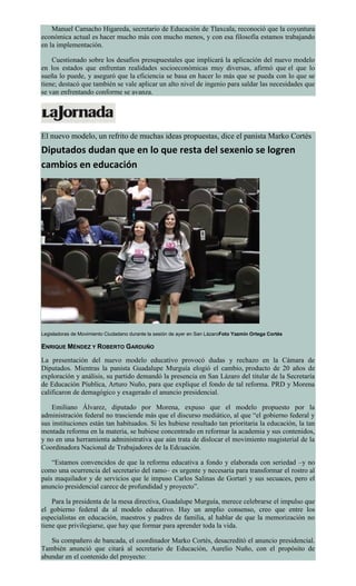 Manuel Camacho Higareda, secretario de Educación de Tlaxcala, reconoció que la coyuntura
económica actual es hacer mucho más con mucho menos, y con esa filosofía estamos trabajando
en la implementación.
Cuestionado sobre los desafíos presupuestales que implicará la aplicación del nuevo modelo
en los estados que enfrentan realidades socioeconómicas muy diversas, afirmó que el que lo
sueña lo puede, y aseguró que la eficiencia se basa en hacer lo más que se pueda con lo que se
tiene; destacó que también se vale aplicar un alto nivel de ingenio para saldar las necesidades que
se van enfrentando conforme se avanza.
El nuevo modelo, un refrito de muchas ideas propuestas, dice el panista Marko Cortés
Diputados dudan que en lo que resta del sexenio se logren
cambios en educación
Legisladoras de Movimiento Ciudadano durante la sesión de ayer en San LázaroFoto Yazmín Ortega Cortés
ENRIQUE MÉNDEZ Y ROBERTO GARDUÑO
La presentación del nuevo modelo educativo provocó dudas y rechazo en la Cámara de
Diputados. Mientras la panista Guadalupe Murguía elogió el cambio, producto de 20 años de
exploración y análisis, su partido demandó la presencia en San Lázaro del titular de la Secretaría
de Educación Píublica, Arturo Nuño, para que explique el fondo de tal reforma. PRD y Morena
calificaron de demagógico y exagerado el anuncio presidencial.
Emiliano Álvarez, diputado por Morena, expuso que el modelo propuesto por la
administración federal no trasciende más que el discurso mediático, al que “el gobierno federal y
sus instituciones están tan habituados. Si les hubiese resultado tan prioritaria la educación, la tan
mentada reforma en la materia, se hubiese concentrado en reformar la academia y sus contenidos,
y no en una herramienta administrativa que aún trata de dislocar el movimiento magisterial de la
Coordinadora Nacional de Trabajadores de la Edcuación.
“Estamos convencidos de que la reforma educativa a fondo y elaborada con seriedad –y no
como una ocurrencia del secretario del ramo– es urgente y necesaria para transformar el rostro al
país maquilador y de servicios que le impuso Carlos Salinas de Gortari y sus secuaces, pero el
anuncio presidencial carece de profundidad y proyecto”.
Para la presidenta de la mesa directiva, Guadalupe Murguía, merece celebrarse el impulso que
el gobierno federal da al modelo educativo. Hay un amplio consenso, creo que entre los
especialistas en educación, maestros y padres de familia, al hablar de que la memorización no
tiene que privilegiarse, que hay que formar para aprender toda la vida.
Su compañero de bancada, el coordinador Marko Cortés, desacreditó el anuncio presidencial.
También anunció que citará al secretario de Educación, Aurelio Nuño, con el propósito de
abundar en el contenido del proyecto:
 