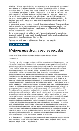 Séptima, y dale con la palabreja. Hay mucho que criticar en el asunto de la “gobernanza”.
Para empezar, el uso de esa traducción fonética del inglés (governance) en lugar de
utilizar la correcta en español, gobernación. Y lo hace la Secretaría de Educación Pública,
que, se supone, debe guardar la corrección gramatical. Luego habla de coordinar a las
autoridades con el Sindicato Nacional de Trabajadores de la Educación y otros actores.
No se refiere al gremio magisterial, sino del sindicato. ¿Qué, no se le quería relegar
cuestiones laborales y frenar su colonización del gobierno de la educación básica? De
cualquier manera, abre las puertas a la participación de padres y organizaciones de la
sociedad civil.
A juzgar por el resumen ejecutivo, el modelo tiene una organización lógica, responde, en
parte, a demandas de maestros y otros actores, proporciona guías para la acción y, en
general, tiene una redacción educada y asequible para un público amplio. Habrá que
analizar los documentos completos.
Por lo pronto, me quedo con la idea de que la “revolución educativa” es una quimera;
empero, la parábola de educar para la libertad y la creatividad es un afán de educadores
democráticos de muchas latitudes. Estoy con ella.
Veremos qué puede hacer el gobierno en el plazo breve que le queda.
Mejores maestros, a peores escuelas
Lo más importante es el reto de hacer de la escuela un espacio central de equidad
José Cárdenas
“Aprender a aprender” es más que un eslogan mediático; se trata de un postulado que concentra una
nueva cultura educativa que deberá cambiar el rostro del país; es legítima aspiración nacional… En el
papel, el nuevo modelo educativo presentado por el gobierno debe significar una revolución, para
“mover a México” hacia el futuro, en serio, luego de casi seis décadas de un sistema de enseñanza
agotado y acotado por la burocracia… y la política. El cambio de fondo opta por dejar de lado la
memorización y enseñar a los alumnos a desarrollar el pensamiento crítico, habilidades
socioemocionales, potenciar la creatividad, mejorar los conocimientos y usar nuevas tecnologías, de
modo que alumnos de preescolar, primaria y educación media superior, puedan enfrentar, con mejores
capacidades y recursos, los desafíos del siglo XXI. Pero lo más importante, es el reto de hacer de la
escuela un espacio central de equidad en donde todos los estudiantes, sin importar origen, género o
condición socioeconómica tengan las mismas oportunidades de desarrollo. — ¿Que haya piso parejo en
un país disparejo? Dice el secretario de Educación, Aurelio Nuño, que el nuevo modelo educativo es un
proyecto de alto impacto y largo aliento; que los resultados comenzarán a cristalizar en diez años… Sin
embargo, expertos como el doctor Marco Fernández, investigador de la Escuela de Gobierno del
Tecnológico de Monterrey, y México Evalúa, coinciden en que si bien el diagnóstico es correcto, el
problemón radica en cómo aplicarlo. — ¿Cómo lograr la mejor formación de los maestros en la nueva
pedagogía, para abandonar prácticas educativas obsoletas? — ¿Cómo le vamos a hacer para que el
nuevo modelo educativo atienda correctamente a los alumnos de las regiones marginadas del país por
desigualdad y pobreza, en escuelas precarias? — ¿Cómo soñar en enseñar inglés, cuando 724 mil
estudiantes indígenas ni siquiera hablan español; ya no digamos los maestros? —¿Cómo enfrentar el
hecho de que 44% por ciento de las escuelas primarias públicas del país son multigrado —en el mismo
salón estudian alumnos de primero a sexto—, y que 30% de las telesecundarias solo cuentan con un
profesor? Plantear un nuevo modelo educativo requiere una mejor preparación de los maestros, sí, pero
resulta contradictorio que este año, la Cámara de Diputados haya reducido el presupuesto destinado a la
capacitación docente en 39.5%. El nuevo modelo educativo debe elevarse de tal manera, que niños y
jóvenes tengan estímulos suficientes para desarrollar talentos, capacidades y el máximo potencial.
Pero… Sin piso parejo y escasos recursos, no se vale soñar en la excelencia.
EL MONJE EJEMPLAR: En Singapur, los mejores maestros enseñan en las peores y más alejadas escuelas
de las comunidades rurales; eso es lo que en México también debería contemplar el nuevo modelo
educativo, ¿no cree usted? @JoseCardenas1
 