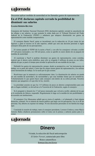 Descartan aplicar medidas de austeridad en los llamados gastos de representación
En el INE declaran capítulo cerrado la posibilidad de
disminuir sus salarios
CLAUDIA HERRERA BELTRÁN
Consejeros del Instituto Nacional Electoral (INE) declararon capítulo cerrado la cancelación de
las rebajas a sus salarios, ya que acatarán la orden dada por el Tribunal Electoral del Poder
Judicial de la Federación (TEPJF) y señalaron que tampoco disminuirán sus gastos de
representación como medida compensatoria.
El consejero Benito Nacif, quien se inconformó con la reducción en 10 por ciento de sus
ingresos y ganó el recurso en la sala superior, señaló que será una decisión personal si algún
consejero dona parte de sus percepciones.
El viernes pasado el TEPJF dio la razón a Nacif, y con ello los consejeros volverán a recibir
177 mil pesos mensuales y no 160 mil pesos, como se aprobó en enero dentro de un paquete de
medidas de austeridad.
Al cuestionar a Nacif si podrían disminuir sus gastos de representación, como comidas,
expresó que el ahorro sería simbólico, pues sólo se erogarán 4 millones de pesos en ese rubro,
además de que ya pasó el tiempo para acordar la aplicación de una medida de ese tipo.
Defendió los gastos de representación, porque, desde su perspectiva, son “un instrumento de
trabajo, no es parte del salario. Cierto tipo de cargos tienen gastos de representación y los utilizas
como herramienta de trabajo. Es la razón por la que existen.
Resolvimos que la sentencia es suficientemente clara. La disminución de salarios no puede
ser una medida de austeridad y de racionalidad y que esas medidas tienen que ser sustantivas.
Voluntariamente lo que quiera hacer cada consejero está dentro de su esfera privada. Nosotros
tenemos que apegarnos a lo que dice la ley, insistió.
La prioridad consiste en que los 115 millones de pesos en ahorros comprometidos para este
año se hagan realidad y se devuelvan a la Tesorería de la Federación, según el consejero.
Se le preguntó si donaría los 17 mil pesos mensuales que volverá a recibir, además de los que
se le restituirán de febrero, respondió: Regularmente lo hago en la medida de mis posibilidades y
de acuerdo con instituciones.
El consejero Ciro Murayama señaló que se cierra el capítulo, y al plantearle si hará alguna
donación, contestó: No es materia de interés publico qué hago con mi percepción. Eso sí es de las
personas. Soy abierto en exponer mi trabajo. Ni mis decisiones personales ni mi familia las traigo
aquí.
Concluida la reunión de trabajo, tanto el consejero presidente, Lorenzo Córdova, como Marco
Antonio Baños eludieron pronunciarse sobre el tema con la prensa y salieron juntos para ir a
comer.
Dinero
Viciada, la selección del fiscal anticorrupción
El Señor Ferrari, sentenciado pero libre
Bonos catastróficos
ENRIQUE GALVÁN OCHOA
 