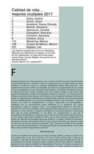 F
inalmente, después de que fue pospuesta en cinco ocasiones la fecha para que el Senado designe
al fiscal anticorrupción, se llevaron a cabo las comparecencias de un primer bloque de nueve
candidatos a ocupar ese espacio. La senadora independiente Marha Tagle opina que ‘‘estas
comparecencias se dan en medio del descrédito por parte de las organizaciones de la sociedad
civil que acompañaron las leyes del sistema anticorrupción, y desistieron acompañar el proceso
de selección del fiscal, porque consideran que no ha habido claridad en los motivos para
posponer la designación, y porque al no integrarse criterios de evaluación y su solicitud de enviar
al menos a una terna al pleno para que ahí se decida, y no en la Junta de Coordinación Política del
Senado, las organizaciones consideran que no pueden incidir realmente en que se pueda escoger
entre los candidatos idóneos, y se vuelve una designación política, como otras tantas’’. Así que se
recurrió a un comité de acompañamiento ‘‘a modo’’, improvisado, con personalidades y
académicos que no necesariamente tienen experiencia en la legislación del sistema
anticorrupción. Agrega la senadora Tagle: ‘‘Las comparecencias también se dan entre el
descrédito de varios de los candidatos, que han decidido bajarse del proceso, ya sea porque se ha
pospuesto en varias ocasiones, o porque no consideran sea un proceso equitativo o sólo porque
saben que no tienen posibilidades. Y, por último, las comparecencias se dan ante el
reconocimiento de legisladores y candidatos que se trata de una fiscalía anticorrupción transitoria,
de corto alcance (dura hasta noviembre de 2018), que no tiene autonomía presupuestal ni de
gestión, que depende del procurador hasta para nombrar a su equipo, limitada en facultades y
presupuesto, pero que todos prometen hacer su mejor esfuerzo para hacer que funcione, aunque
eso está muy lejos de las expectativas generadas’’. Hoy continuará el desfile de los aspirantes
ante las comisiones Anticorrupción y de Justicia del Senado, que presiden Héctor Yunes Landa
(PRI) y María del Pilar Ortega Martínez (PAN).El
Señor del Ferrari
Uno de los escándalos más sonados en el sexenio de Felipe Calderón, cuando era director de la
CFE Alfredo Elías Ayub, fue el del Señor del Ferrari, Néstor Moreno Díaz. Acaba de ser
condenado a ocho años de prisión, pero sólo es la finta porque goza de libertad provisional. El
juez duodécimo de distrito en procesos penales, Guillermo Urbina Tanús, halló al ex director de
operaciones de la comisión culpable de enriquecimiento ilícito por 33 millones de pesos.El ex
funcionario puede apelar de la condena y, de confirmarse el castigo, presentar un amparo; por
 