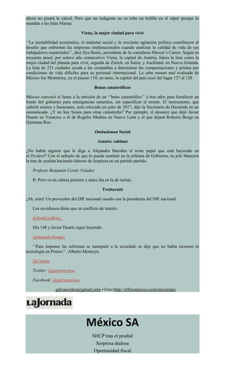 ahora no pisará la cárcel. Pero que un indigente no se robe un bolillo en el súper porque lo
mandan a las Islas Marías.
Viena, la mejor ciudad para vivir
‘‘La inestabilidad económica, el malestar social y la creciente agitación política contribuyen al
desafío que enfrentan las empresas multinacionales cuando analizan la calidad de vida de sus
trabajadores expatriados’’, dice Ilya Bonic, presidente de la consultora Mercer’s Career. Según su
encuesta anual, por octavo año consecutivo Viena, la capital de Austria, lidera la lista como la
mejor ciudad del planeta para vivir, seguida de Zúrich, en Suiza, y Auckland, en Nueva Zelanda.
La lista de 231 ciudades ayuda a las compañías a determinar las compensaciones y primas por
condiciones de vida difíciles para su personal internacional. La urbe menos mal evaluada de
México fue Monterrey, en el puesto 110; en tanto, la capital del país cayó del lugar 127 al 128.
Bonos catastróficos
México convocó el lunes a la emisión de un ‘‘bono catastrófico’’ a tres años para fortalecer un
fondo del gobierno para emergencias naturales, sin especificar el monto. El instrumento, que
cubrirá sismos y huracanes, será colocado en julio de 2017, dijo la Secretaría de Hacienda en un
comunicado. ¿Y no hay bonos para otras catástrofes? Por ejemplo, el desastre que dejó Javier
Duarte en Veracruz o el de Rogelio Medina en Nuevo León y el que dejará Roberto Borge en
Quintana Roo.
Ombudsman Social
Asunto: cabinas
¿No habrá alguien que le diga a Alejandra Barrales el triste papel que está haciendo en
el Perderé? Con el señuelo de que lo pueda sustituir en la jefatura de Gobierno, su jefe Mancera
la trae de azafata haciendo labores de limpieza en un partido partido.
Profesor Benjamín Cortés Valadez
R: Pero va en cabina premier y antes iba en la de turista.
Twitteratti
¡Ah, mira! Un proveedor del DIF nacional casado con la presidenta del DIF nacional.
Los envidiosos dirán que es conflicto de interés.
@JoseLuisRios_
Día 148 y Javier Duarte sigue huyendo.
@miguelcolunga1
‘‘Para imponer las reformas se manipuló a la sociedad; se dijo que no había recursos ni
tecnología en Pemex’’. Alberto Montoya.
@Cencos
Twitter: @galvanochoa
Facebook: @galvanochoa
galvanochoa@gmail.com • Foro:http://elforomexico.com/encuestas/
México SA
SHCP tras el predial
Sorpresa dudosa
Oportunidad fiscal
 
