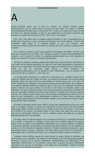 CARLOS FERNÁNDEZ-VEGA
A
legraos, mexicanos ilusos, que la fiesta no termina. Los siempre efectivos genios
macroeconómicos que de mucho atrás se hicieron del país ahora, con bombo y platillos,
anunciansorpresas favorables para la economía en 2017, y éstas, en el mejor de los casos, no irían
más allá de un superávit primario, es decir, lo que prometieron en el paquete económico que
presentaron en septiembre de 2016 (y en 2015, 2014 y 2013, sin cumplir).
Pero, ¡ojo!, todo indica que la verdadera sorpresa favorable, la real y contundente para el
bolsillo de los mexicanos, es que el secretario de Hacienda, José Antonio Meade, ya fijó la vista
(ascendente, desde luego) en el impuesto predial, el cual –cree elitamita– tiene
un relevante potencial a la hora de incrementar los ingresos del erario. Entonces, ¡a pagar más por
lo mismo!
Con lo anterior comienza a tomar forma aquello de las sorpresas favorables, con todo y que
desde que el inquilino de Los Pinos, Luis Videgaray, presentó la reforma fiscal peñanietista al
Congreso y éste la aprobó sin chistar, el compromiso gubernamental fue no más impuestos ni
alza de los existentes a lo largo de la presente administración.
Pero hay de sorpresas a sorpresas, porque entre tantas otras cosas prometieron crecimiento de
5 por ciento con las reformas aprobadas, y no llega ni a 2 por ciento; prometieron no aumentar los
precios de los combustibles ni las tarifas eléctricas (porque con lareforma fiscal es suficiente), y
resulta que hoy los mexicanos pagan precios y tarifas históricas; tras
el megagasolinazoprometieron que no tendría un efecto inflacionario, y hoy la inflación es la
mayor en siete años, y contando. Y como esas, mil.
La Jornada (Israel Rodríguez) lo reseñó así: al participar en la Asamblea General de la
American Chamber, que hoy cumple cien años, el secretario de Hacienda, José Antonio Meade
Kuribreña, afirmó que hay un área de oportunidades en materia fiscal como es el cobro del
predial. Señaló que un comparativo internacional muestra que en donde México está rezagado es
en el cobro del impuesto predial. Este impuesto, dijo, no solo le da a los municipios una fuente de
ingresos relevante, sino que además se convierte en una fuente de desarrollo urbano muy
importante. Creo que en términos de hacer una evaluación prospectiva hacia futuro, de dónde hay
áreas de oportunidad, debiéramos de buscar cómo fortalecer el predial como fuente de ingresos
relevante. Sin embargo, aclaró, todavía no se está haciendo un planteamiento formal, pero en el
ánimo de hacer prospectiva se está identificando en dónde en el futuro México tendría que
revisar, porque tiene pendiente una base de predial endeble y por lo tanto hacia el futuro sugiere
una agenda de trabajo importante.
El titular de Hacienda detalló que en México nuestra gran oportunidad para hacer las cosas
mejor es el predial. Además, en nuestro país únicamente se cobra 0.2 por ciento del producto
interno bruto (PIB) de predial, mientras que en América Latina esta cifra alcanza 1.7 por ciento,
en la OCDE 2.2 por ciento y en Estados Unidos 3.2 por ciento. Esto quiere decir que hay una
gran área de oportunidad. Entonces, he allí la verdadera sorpresa favorable que el gobierno
peñanietista piensa dar a los mexicanos.
De tiempo atrás la Auditoría Superior de la Federación advirtió que “la debilidad financiera
de los estados y municipios es resultado, en gran parte, de su reducida captación de ingresos
propios, lo que se traduce en una significativa dependencia de los recursos federales transferidos
y se generan condiciones que propician su utilización para fines distintos a los que establece su
normativa. En ello influyen los siguientes elementos: la falta de planeación municipal y gasto
descontrolado tanto en estados y municipios, así como eludir el costo político de incrementar o
simplemente cobrar contribuciones locales, como el impuesto predial o tenencias vehiculares.
Asimismo, existen débiles sistemas de control interno en ambos órdenes de gobierno, con
mayor acento en los municipios. Este aspecto es determinante en los problemas que presenta la
operación y ejercicio de los recursos transferidos. Adicionalmente, las insuficiencias en las
capacidades institucionales de los gobiernos locales para la gestión del gasto federalizado,
acentuadas en el caso de los municipios, es un factor que contextualiza e incide de manera
importante en los resultados de ese gasto.
 
