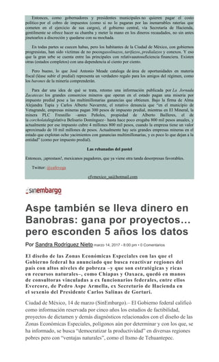 Entonces, como gobernadores y presidentes municipales no quieren pagar el costo
político por el cobro de impuestos (como si no lo pagaran por las inenarrables raterías que
cometen en el ejercicio de sus cargos), el gobierno central, vía Secretaría de Hacienda,
gentilmente se ofrece hacer su chamba y meter la mano en los dineros recaudados, no sin antes
jinetearlos a discreción y quedarse con su mochada.
En todas partes se cuecen habas, pero los habitantes de la Ciudad de México, con gobiernos
progresistas, han sido víctimas de no pocosgasolinazos, tarifazos, predialazos y conexos. Y eso
que la gran urbe se cuenta entre las principales con relativaautosuficiencia financiera. Existen
otras (estados completos) con una dependencia al ciento por ciento.
Pero bueno, lo que José Antonio Meade cataloga de área de oportunidades en materia
fiscal (léase subir el predial) representa un verdadero regalo para los amigos del régimen, como
los barones de la minería comprenderán.
Para dar una idea de qué se trata, retomo una información publicada por La Jornada
Zacatecas: los grandes consorcios mineros que operan en el estado pagan una miseria por
impuesto predial pese a las multimillonarias ganancias que obtienen. Bajo la firma de Alma
Alejandra Tapia y Carlos Alberto Navarrete, el rotativo denuncia que “en el municipio de
Vetagrande, empresas mineras pagan 300 pesos de impuesto predial, mientras en El Mineral, la
minera PLC Fresnillo –antes Peñoles, propiedad de Alberto Bailleres, el de
la corcholatalegislativa Belisario Domínguez– hasta hace poco erogaba 800 mil pesos anuales, y
actualmente por ese impuesto cubre 4 millones 800 mil pesos, cuando la empresa tiene un valor
aproximado de 10 mil millones de pesos. Actualmente hay seis grandes empresas mineras en el
estado que explotan ocho yacimientos con ganancias multimillonarias, y es poco lo que dejan a la
entidad” (como por impuesto predial).
Las rebanadas del pastel
Entonces, ¡aprestaos!, mexicanos pagadores, que ya viene otra tanda desorpresas favorables.
Twitter: @cafevega
cfvmexico_sa@hotmail.com
Aspe también se lleva dinero en
Banobras: gana por proyectos…
pero esconden 5 años los datos
Por Sandra Rodríguez Nieto marzo 14, 2017 - 8:00 pm • 0 Comentarios
El diseño de las Zonas Económicas Especiales con las que el
Gobierno federal ha anunciado que busca reactivar regiones del
país con altos niveles de pobreza –y que son estratégicas y ricas
en recursos naturales–, como Chiapas y Oaxaca, quedó en manos
de consultoras vinculadas a ex funcionarios federales, entre ellos
Evercore, de Pedro Aspe Armella, ex Secretario de Hacienda en
el sexenio del Presidente Carlos Salinas de Gortari.
Ciudad de México, 14 de marzo (SinEmbargo).– El Gobierno federal calificó
como información reservada por cinco años los estudios de factibilidad,
proyectos de dictamen y demás diagnósticos relacionados con el diseño de las
Zonas Económicas Especiales, polígonos aún por determinar y con los que, se
ha informado, se busca “democratizar la productividad” en diversas regiones
pobres pero con “ventajas naturales”, como el Itsmo de Tehuantepec.
 