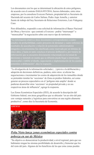 Los documentos con los que se determinará la ubicación de estos polígonos,
de acuerdo con el contrato DAGA/055/2016, fueron elaborados, entre otras
empresas, por la consultora Evercore Partners, propiedad del ex Secretario de
Hacienda del sexenio de Carlos Salinas, Pedro Aspe Armella, y anterior
fuente de trabajo del hoy Secretario de Relaciones Exteriores, Luis Videgaray
Caso.
Pero difundirlos, respondió a una solicitud de información el Banco Nacional
de Obras y Servicios –que contrató a Evercore– podría “interrumpir” o
“menoscabar” la negociación sobre este nuevo tipo de territorios.
“La información relativa a doce documentos correspondientes a cuatro
estudios de prefactibilidad, cuatro proyectos de dictamen y cuatro informes de
resultados de auscultación y relación de potenciales administradores
integrales e inversionistas fue clasificada como reservada por un término de
cinco años, y hasta en tanto concluya el proceso deliberativo, por tratarse de
información que se encuentra directamente relacionada con la tomad de
decisiones y teniendo en cuenta que su difusión pueda llegar a interrumpir,
menoscabar o inhibir el diseño, negociación o implementación de los asuntos
sometidos a deliberación”, dice la respuesta.
“La divulgación de la información solicitada (…) previo a la deliberación y
adopción de decisiones definitivas, pudiera, entre otros: a) afectar las
negociaciones e incrementar los costos de adquisición de los inmuebles donde
se pretenden instalar las ‘secciones’ de Zona en predios federales, así como
generar un proceso especulativo en el ‘polígono más amplio’ donde se
pudieran desarrollar otras ‘secciones’ en propiedad privada y en sus
respectivas áreas de influencia”, agrega la respuesta.
Las Zonas Económicas Especiales (ZEE), de acuerdo la descripción del
Gobierno federal, son áreas geográficas que se ubicarán “en un sitio del país
con ventajas naturales y logísticas para convertirse en una región altamente
productiva”, como dice la Secretaría de Economía.
ADEMÁS
Peña Nieto lanza zonas económicas especiales contra
pobreza en sur de México
“Su objetivo es democratizar la productividad, a nivel regional, para que sus
habitantes tengan las mismas posibilidades de desarrollo y bienestar que los
del resto del país. Algunos de los beneficios de los que estas zonas pueden
 