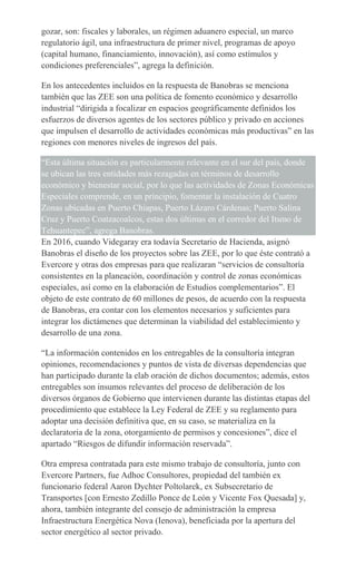 gozar, son: fiscales y laborales, un régimen aduanero especial, un marco
regulatorio ágil, una infraestructura de primer nivel, programas de apoyo
(capital humano, financiamiento, innovación), así como estímulos y
condiciones preferenciales”, agrega la definición.
En los antecedentes incluidos en la respuesta de Banobras se menciona
también que las ZEE son una política de fomento económico y desarrollo
industrial “dirigida a focalizar en espacios geográficamente definidos los
esfuerzos de diversos agentes de los sectores público y privado en acciones
que impulsen el desarrollo de actividades económicas más productivas” en las
regiones con menores niveles de ingresos del país.
“Esta última situación es particularmente relevante en el sur del país, donde
se ubican las tres entidades más rezagadas en términos de desarrollo
económico y bienestar social, por lo que las actividades de Zonas Económicas
Especiales comprende, en un principio, fomentar la instalación de Cuatro
Zonas ubicadas en Puerto Chiapas, Puerto Lázaro Cárdenas; Puerto Salina
Cruz y Puerto Coatzacoalcos, estas dos últimas en el corredor del Itsmo de
Tehuantepec”, agrega Banobras.
En 2016, cuando Videgaray era todavía Secretario de Hacienda, asignó
Banobras el diseño de los proyectos sobre las ZEE, por lo que éste contrató a
Evercore y otras dos empresas para que realizaran “servicios de consultoría
consistentes en la planeación, coordinación y control de zonas económicas
especiales, así como en la elaboración de Estudios complementarios”. El
objeto de este contrato de 60 millones de pesos, de acuerdo con la respuesta
de Banobras, era contar con los elementos necesarios y suficientes para
integrar los dictámenes que determinan la viabilidad del establecimiento y
desarrollo de una zona.
“La información contenidos en los entregables de la consultoría integran
opiniones, recomendaciones y puntos de vista de diversas dependencias que
han participado durante la elab oración de dichos documentos; además, estos
entregables son insumos relevantes del proceso de deliberación de los
diversos órganos de Gobierno que intervienen durante las distintas etapas del
procedimiento que establece la Ley Federal de ZEE y su reglamento para
adoptar una decisión definitiva que, en su caso, se materializa en la
declaratoria de la zona, otorgamiento de permisos y concesiones”, dice el
apartado “Riesgos de difundir información reservada”.
Otra empresa contratada para este mismo trabajo de consultoría, junto con
Evercore Partners, fue Adhoc Consultores, propiedad del también ex
funcionario federal Aaron Dychter Poltolarek, ex Subsecretario de
Transportes [con Ernesto Zedillo Ponce de León y Vicente Fox Quesada] y,
ahora, también integrante del consejo de administración la empresa
Infraestructura Energética Nova (Ienova), beneficiada por la apertura del
sector energético al sector privado.
 