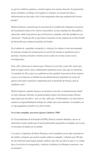 ya que los conflictos agrarios y sociales siguen en la misma situación. En general hay
pocos resultados, el trabajo en la regiones es mínimo, en cuestión de obras e
infraestructura no hay nada, solo se han inaugurado obras que quedaron del sexenio
pasado”.
Molina Espinoza, cuestionó que la economía de la entidad está colapsada, los precios
de los productos básicos los vuelven inaccesibles, no hay resultados de obra pública,
educación, salud, las promesas que se hicieron en campaña, solo han quedado en eso,
“promesas”. Prueba de ello es que hasta el momento no hay indicios de un Plan Estatal
de Desarrollo que conduzca la política de Estado.
En el ámbito de seguridad, corrupción y violencia, los índices se han incrementado,
de acuerdo a medios de comunicación en este fin de semana se registraron nueve
personas muertas en hechos violentos de los cuales no se tiene avance en las
investigaciones.
Pese a ello, afirmó que le interesa que a Oaxaca le vaya bien y para ello, tienen que
hacer un papel crítico, hacer señalamientos puntuales de las cosas que no funcionan,
“un ejemplo de ello es que en su gabinete no hay equidad, la presencia de las mujeres
es poca, en el discurso se hablaba de una administración respetando las cuotas de
género como parte sustancial e importante para el desarrollo de Oaxaca, pero la
realidad es otra”.
Molina Espinoza, reprobó entonces, los primeros cien días, la administración estatal
no tiene nada que informar, no puede ponderar logros inexistentes porque Oaxaca
sigue igual, por tal motivo –una vez más– pido que el Gobernador y sus funcionarios
asuman su responsabilidad de trabajar de verdad para sacar adelante a la entidad y no
se siga engañando al pueblo con cifras irreales.
No se han cumplido, necesario ajustar Gabinete: PRD
El Vicecoordinador de la bancada del PRD, Horacio Antonio Mendoza, aún no se
materializa el gran cambio que el actual gobernador pregonaba en campaña, por lo que
se encuentra en deuda con la entidad.
A su juicio, el gobierno de Murat Hinojosa, no ha cumplido con las altas expectativas
de cambio y progreso que generó cuando estaba en campaña, “sabemos que 100 días
no son suficientes para lograr grandes cambios, pero hay que decir lo que se ve a todas
luces, los niveles de inseguridad y violencia, la pobreza, los bloqueos carreteros, van
en aumento”.
 