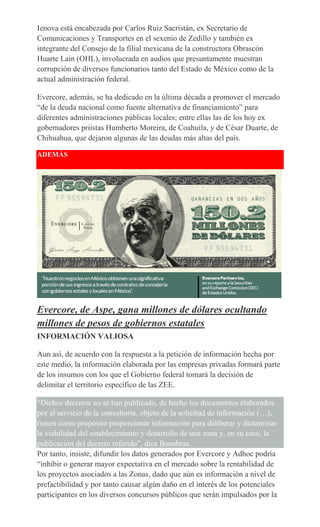 Ienova está encabezada por Carlos Ruiz Sacristán, ex Secretario de
Comunicaciones y Transportes en el sexenio de Zedillo y también ex
integrante del Consejo de la filial mexicana de la constructora Obrascón
Huarte Lain (OHL), involucrada en audios que presuntamente muestran
corrupción de diversos funcionarios tanto del Estado de México como de la
actual administración federal.
Evercore, además, se ha dedicado en la última década a promover el mercado
“de la deuda nacional como fuente alternativa de financiamiento” para
diferentes administraciones públicas locales; entre ellas las de los hoy ex
gobernadores priístas Humberto Moreira, de Coahuila, y de César Duarte, de
Chihuahua, que dejaron algunas de las deudas más altas del país.
ADEMÁS
Evercore, de Aspe, gana millones de dólares ocultando
millones de pesos de gobiernos estatales
INFORMACIÓN VALIOSA
Aun así, de acuerdo con la respuesta a la petición de información hecha por
este medio, la información elaborada por las empresas privadas formará parte
de los insumos con los que el Gobierno federal tomará la decisión de
delimitar el territorio específico de las ZEE.
“Dichos decretos no se han publicado, de hecho los documentos elaborados
por el servicio de la consultoría, objeto de la solicitud de información (…),
tienen como propósito proporcionar información para deliberar y dictaminar
la viabilidad del establecimiento y desarrollo de una zona y, en su caso, la
publicación del decreto referido”, dice Banobras.
Por tanto, insiste, difundir los datos generados por Evercore y Adhoc podría
“inhibir o generar mayor expectativa en el mercado sobre la rentabilidad de
los proyectos asociados a las Zonas, dado que aún es información a nivel de
prefactibilidad y por tanto causar algún daño en el interés de los potenciales
participantes en los diversos concursos públicos que serán impulsados por la
 