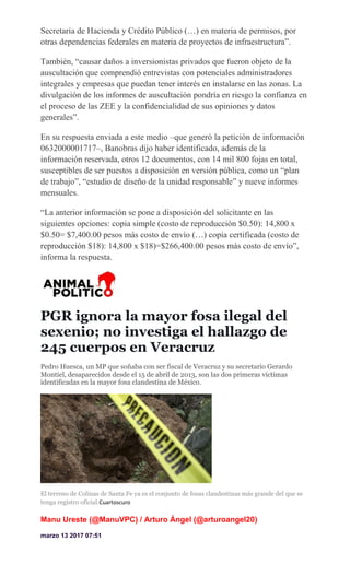 Secretaría de Hacienda y Crédito Público (…) en materia de permisos, por
otras dependencias federales en materia de proyectos de infraestructura”.
También, “causar daños a inversionistas privados que fueron objeto de la
auscultación que comprendió entrevistas con potenciales administradores
integrales y empresas que puedan tener interés en instalarse en las zonas. La
divulgación de los informes de auscultación pondría en riesgo la confianza en
el proceso de las ZEE y la confidencialidad de sus opiniones y datos
generales”.
En su respuesta enviada a este medio –que generó la petición de información
0632000001717–, Banobras dijo haber identificado, además de la
información reservada, otros 12 documentos, con 14 mil 800 fojas en total,
susceptibles de ser puestos a disposición en versión pública, como un “plan
de trabajo”, “estudio de diseño de la unidad responsable” y nueve informes
mensuales.
“La anterior información se pone a disposición del solicitante en las
siguientes opciones: copia simple (costo de reproducción $0.50): 14,800 x
$0.50= $7,400.00 pesos más costo de envío (…) copia certificada (costo de
reproducción $18): 14,800 x $18)=$266,400.00 pesos más costo de envío”,
informa la respuesta.
PGR ignora la mayor fosa ilegal del
sexenio; no investiga el hallazgo de
245 cuerpos en Veracruz
Pedro Huesca, un MP que soñaba con ser fiscal de Veracruz y su secretario Gerardo
Montiel, desaparecidos desde el 15 de abril de 2013, son las dos primeras víctimas
identificadas en la mayor fosa clandestina de México.
El terreno de Colinas de Santa Fe ya es el conjunto de fosas clandestinas más grande del que se
tenga registro oficial.Cuartoscuro
Manu Ureste (@ManuVPC) / Arturo Ángel (@arturoangel20)
marzo 13 2017 07:51
 